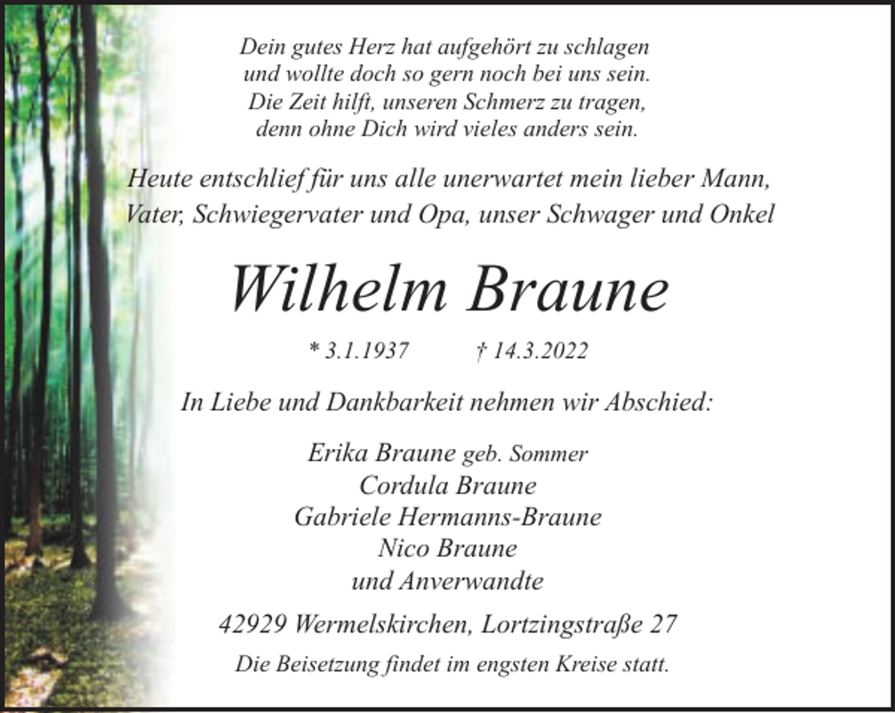 <p>Dein gutes Herz hat aufgehört zu schlagen<br />und wollte doch so gern noch bei uns sein.<br />Die Zeit hilft, unseren Schmerz zu tragen,<br />denn ohne Dich wird vieles anders sein.</p><p>Heute entschlief für uns alle unerwartet mein lieber Mann,<br />Vater, Schwiegervater und Opa, unser Schwager und Onkel</p><p>Wilhelm Braune<br />* 3.1.1937</p><p>† 14.3.2022</p><p>In Liebe und Dankbarkeit nehmen wir Abschied:<br />Erika Braune geb. Sommer<br />Cordula Braune<br />Gabriele Hermanns-Braune<br />Nico Braune<br />und Anverwandte<br />42929 Wermelskirchen, Lortzingstraße 27<br />Die Beisetzung findet im engsten Kreise statt.</p>