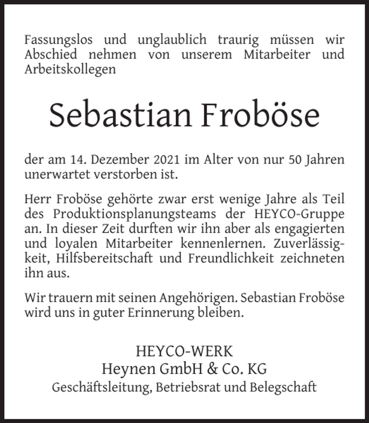 <p>Fassungslos und unglaublich traurig müssen wir<br />Abschied nehmen von unserem Mitarbeiter und<br />Arbeitskollegen</p><p>Sebastian Froböse<br />der am 14. Dezember 2021 im Alter von nur 50 Jahren<br />unerwartet verstorben ist.<br />Herr Froböse gehörte zwar erst wenige Jahre als Teil<br />des Produktionsplanungsteams der HEYCO-Gruppe<br />an. In dieser Zeit durften wir ihn aber als engagierten<br />und loyalen Mitarbeiter kennenlernen. Zuverlässigkeit, Hilfsbereitschaft und Freundlichkeit zeichneten<br />ihn aus.<br />Wir trauern mit seinen Angehörigen. Sebastian Froböse<br />wird uns in guter Erinnerung bleiben.</p><p>HEYCO-WERK<br />Heynen GmbH &amp; Co. KG</p><p>Geschäftsleitung, Betriebsrat und Belegschaft</p>