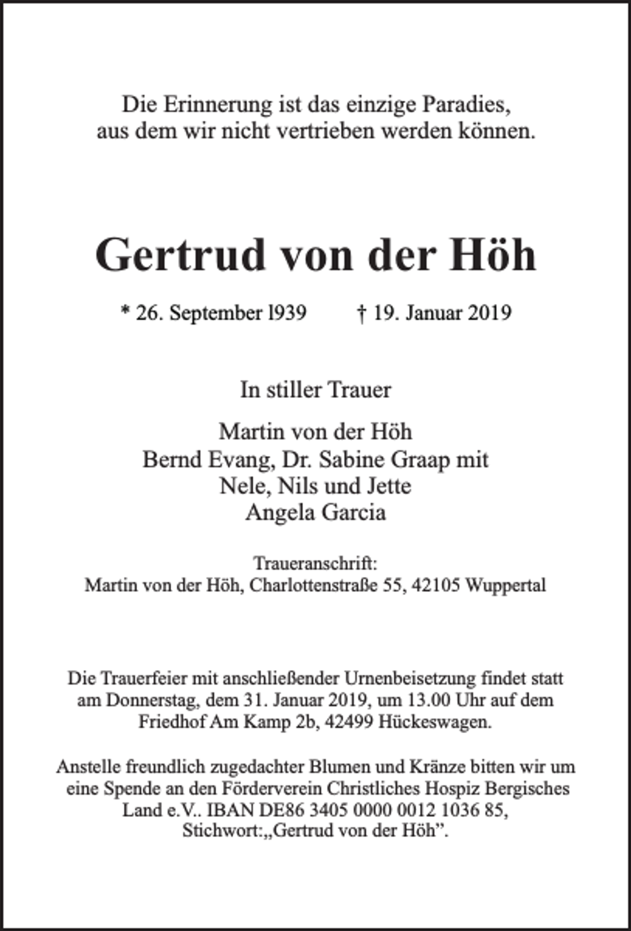 <p>Die Erinnerung ist das einzige Paradies,<br />aus dem wir nicht vertrieben werden können.</p><p>Gertrud von der Höh<br />* 26. September l939</p><p>† 19. Januar 2019</p><p>In stiller Trauer<br />Martin von der Höh<br />Bernd Evang, Dr. Sabine Graap mit<br />Nele, Nils und Jette<br />Angela Garcia<br />Traueranschrift:<br />Martin von der Höh, Charlottenstraße 55, 42105 Wuppertal</p><p>Die Trauerfeier mit anschließender Urnenbeisetzung findet statt<br />am Donnerstag, dem 31. Januar 2019, um 13.00 Uhr auf dem<br />Friedhof Am Kamp 2b, 42499 Hückeswagen.<br />Anstelle freundlich zugedachter Blumen und Kränze bitten wir um<br />eine Spende an den Förderverein Christliches Hospiz Bergisches<br />Land e.V.. IBAN DE86 3405 0012 1036 85,<br />Stichwort:,,Gertrud von der Höh”.</p>