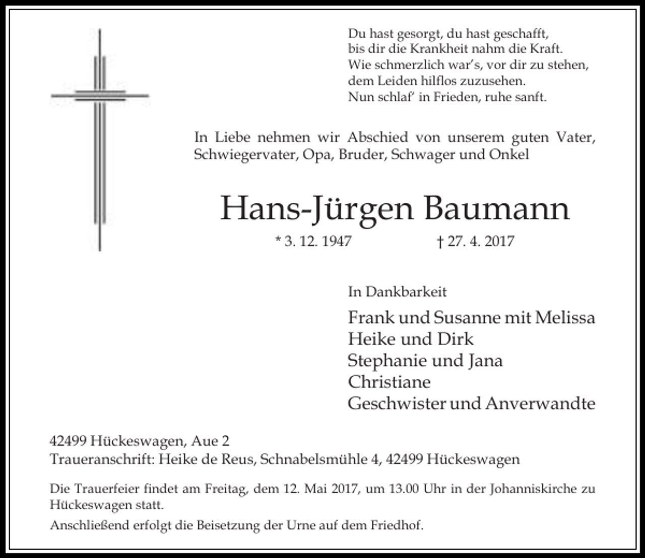 <p>Du hast gesorgt, du hast geschafft,<br />bis dir die Krankheit nahm die Kraft.<br />Wie schmerzlich war’s, vor dir zu stehen,<br />dem Leiden hilflos zuzusehen.<br />Nun schlaf‘ in Frieden, ruhe sanft.</p><p>In Liebe nehmen wir Abschied von unserem guten Vater,<br />Schwiegervater, Opa, Bruder, Schwager und Onkel</p><p>Hans-Jürgen Baumann<br />* 3. 12. 1947</p><p>† 27. 4. 2017</p><p>In Dankbarkeit</p><p>Frank und Susanne mit Melissa<br />Heike und Dirk<br />Stephanie und Jana<br />Christiane<br />Geschwister und Anverwandte<br />42499 Hückeswagen, Aue 2<br />Traueranschrift: Heike de Reus, Schnabelsmühle 4, 42499 Hückeswagen<br />Die Trauerfeier findet am Freitag, dem 12. Mai 2017, um 13.00 Uhr in der Johanniskirche zu<br />Hückeswagen statt.<br />Anschließend erfolgt die Beisetzung der Urne auf dem Friedhof.</p>