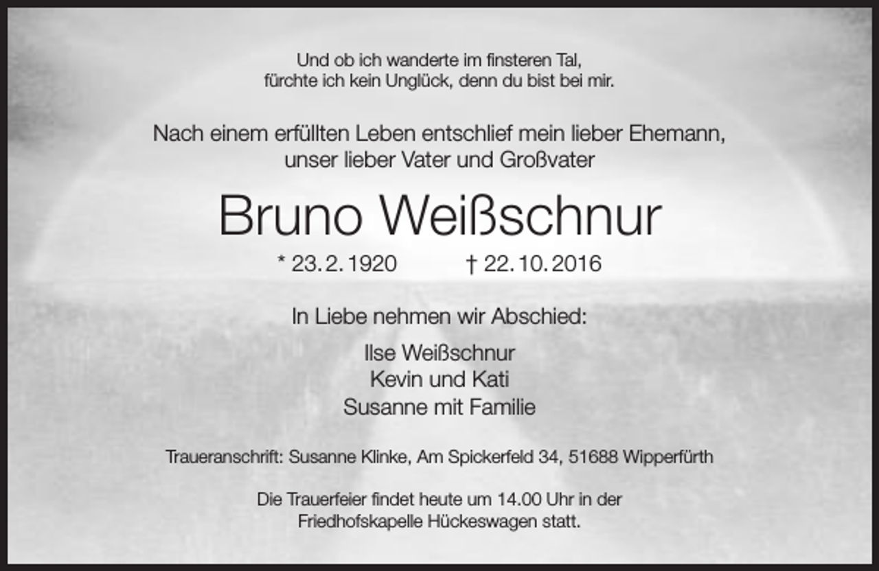 <p>Und ob ich wanderte im finsteren Tal,<br />fürchte ich kein Unglück, denn du bist bei mir.</p><p>Nach einem erfüllten Leben entschlief mein lieber Ehemann,<br />unser lieber Vater und Großvater</p><p>Bruno Weißschnur<br />* 23. 2. 1920</p><p>† 22. 10. 2016</p><p>In Liebe nehmen wir Abschied:<br />Ilse Weißschnur<br />Kevin und Kati<br />Susanne mit Familie<br />Traueranschrift: Susanne Klinke, Am Spickerfeld 34, 51688 Wipperfürth<br />Die Trauerfeier findet heute um 14.00 Uhr in der<br />Friedhofskapelle Hückeswagen statt.</p>