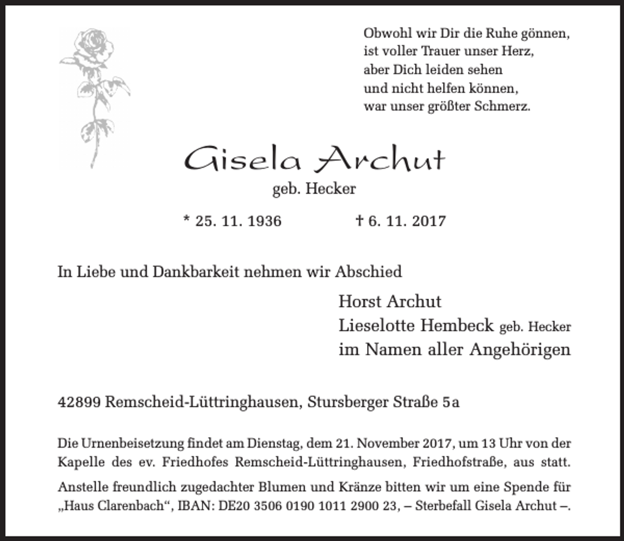 <p>Obwohl wir Dir die Ruhe gönnen,<br />ist voller Trauer unser Herz,<br />aber Dich leiden sehen<br />und nicht helfen können,<br />war unser größter Schmerz.</p><p>Gisela Archut<br />geb. Hecker</p><p>* 25. 11. 1936</p><p>† 6. 11. 2017</p><p>In Liebe und Dankbarkeit nehmen wir Abschied</p><p>Horst Archut<br />Lieselotte Hembeck geb. Hecker<br />im Namen aller Angehörigen<br />42899 Remscheid-Lüttringhausen, Stursberger Straße 5a<br />Die Urnenbeisetzung findet am Dienstag, dem 21. November 2017, um 13 Uhr von der<br />Kapelle des ev. Friedhofes Remscheid-Lüttringhausen, Friedhofstraße, aus statt.<br />Anstelle freundlich zugedachter Blumen und Kränze bitten wir um eine Spende für<br />„Haus Clarenbach“, IBAN: DE20 3506 0190 1011 2900 23, – Sterbefall Gisela Archut –.</p>