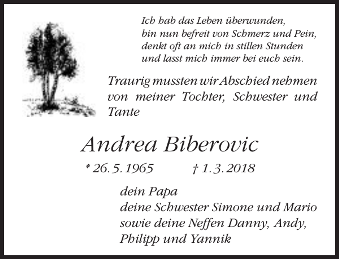 <p>Ich hab das Leben überwunden,<br />bin nun befreit von Schmerz und Pein,<br />denkt oft an mich in stillen Stunden<br />und lasst mich immer bei euch sein.</p><p>Traurig mussten wir Abschied nehmen<br />von meiner Tochter, Schwester und<br />Tante</p><p>Andrea Biberovic<br />* 26. 5. 1965</p><p>† 1. 3. 2018</p><p>dein Papa<br />deine Schwester Simone und Mario<br />sowie deine Neffen Danny, Andy,<br />Philipp und Yannik</p>