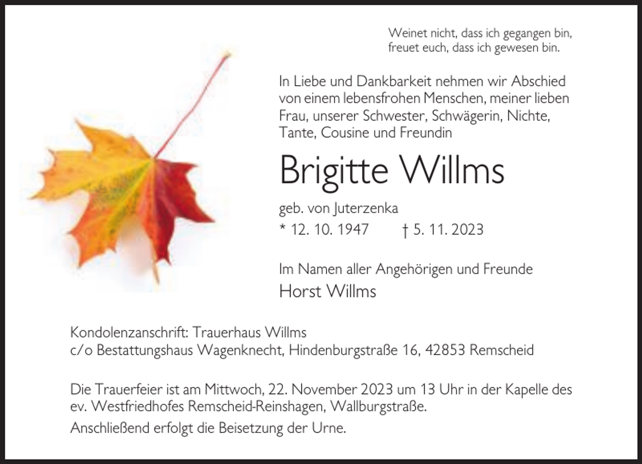 <p>Weinet nicht, dass ich gegangen bin,<br />freuet euch, dass ich gewesen bin.</p><p>In Liebe und Dankbarkeit nehmen wir Abschied<br />von einem lebensfrohen Menschen, meiner lieben<br />Frau, unserer Schwester, Schwägerin, Nichte,<br />Tante, Cousine und Freundin</p><p>Brigitte Willms<br />geb. von Juterzenka<br />* 12. 10. 1947<br />† 5. 11. 2023<br />Im Namen aller Angehörigen und Freunde</p><p>Horst Willms<br />Kondolenzanschrift: Trauerhaus Willms<br />c/o Bestattungshaus Wagenknecht, Hindenburgstraße 16, 42853 Remscheid<br />Die Trauerfeier ist am Mittwoch, 22. November 2023 um 13 Uhr in der Kapelle des<br />ev. Westfriedhofes Remscheid-Reinshagen, Wallburgstraße.<br />Anschließend erfolgt die Beisetzung der Urne.</p>