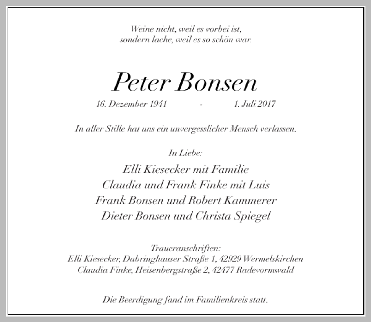 <p>Weine nicht, weil es vorbei ist,<br />sondern lache, weil es so schön war.</p><p>Peter Bonsen</p><p>16. Dezember 1941</p><p>-</p><p>1. Juli 2017</p><p>In aller Stille hat uns ein unvergesslicher Mensch verlassen.<br />In Liebe:</p><p>Elli Kiesecker mit Familie<br />Claudia und Frank Finke mit Luis<br />Frank Bonsen und Robert Kammerer<br />Dieter Bonsen und Christa Spiegel<br />Traueranschriften:<br />Elli Kiesecker, Dabringhauser Straße 1, 42929 Wermelskirchen<br />Claudia Finke, Heisenbergstraße 2, 42477 Radevormwald<br />Die Beerdigung fand im Familienkreis statt.</p>