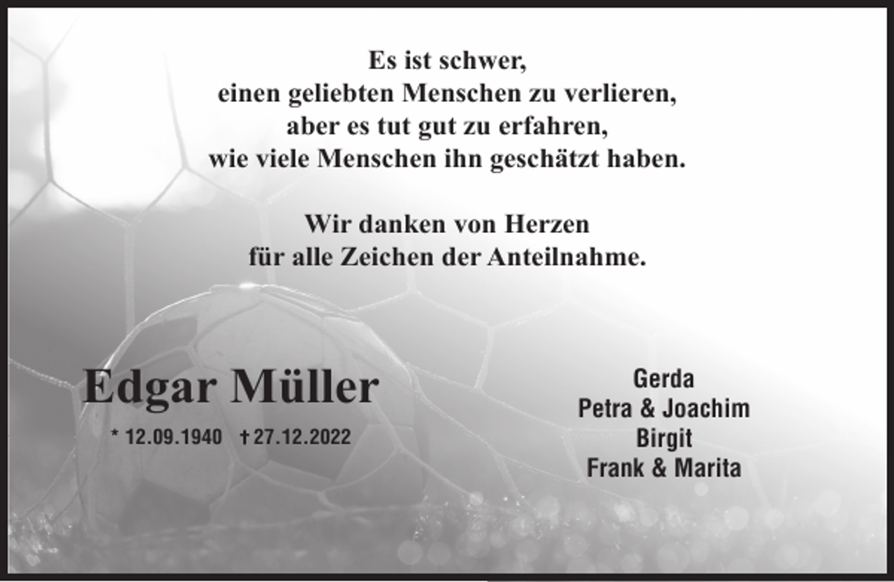 <p>Es ist schwer,<br />einen geliebten Menschen zu verlieren,<br />aber es tut gut zu erfahren,<br />wie viele Menschen ihn geschätzt haben.<br />Wir danken von Herzen<br />für alle Zeichen der Anteilnahme.</p><p>Edgar Müller<br />* 12.09.1940</p><p>27.12.2022</p><p>Gerda<br />Petra &amp; Joachim<br />Birgit<br />Frank &amp; Marita</p>