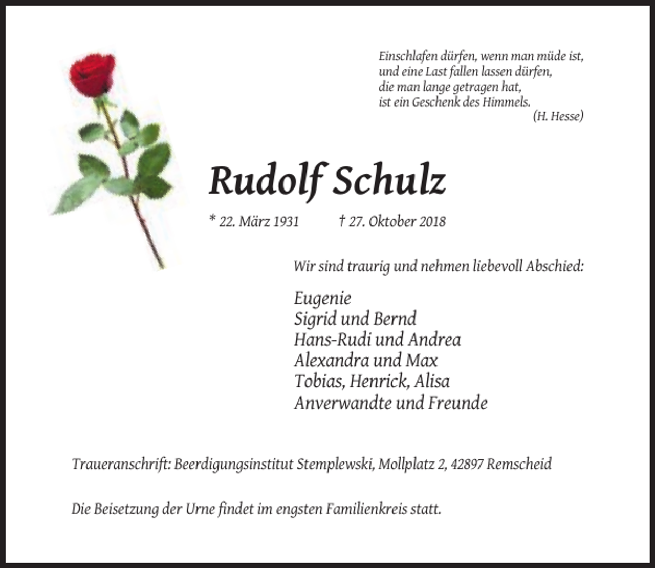 <p>Einschlafen dürfen, wenn man müde ist,<br />und eine Last fallen lassen dürfen,<br />die man lange getragen hat,<br />ist ein Geschenk des Himmels.<br />(H. Hesse)</p><p>Rudolf Schulz<br />* 22. März 1931</p><p>† 27. Oktober 2018</p><p>Wir sind traurig und nehmen liebevoll Abschied:</p><p>Eugenie<br />Sigrid und Bernd<br />Hans-Rudi und Andrea<br />Alexandra und Max<br />Tobias, Henrick, Alisa<br />Anverwandte und Freunde</p><p>Traueranschrift: Beerdigungsinstitut Stemplewski, Mollplatz 2, 42897 Remscheid</p><p>Die Beisetzung der Urne findet im engsten Familienkreis statt.</p>