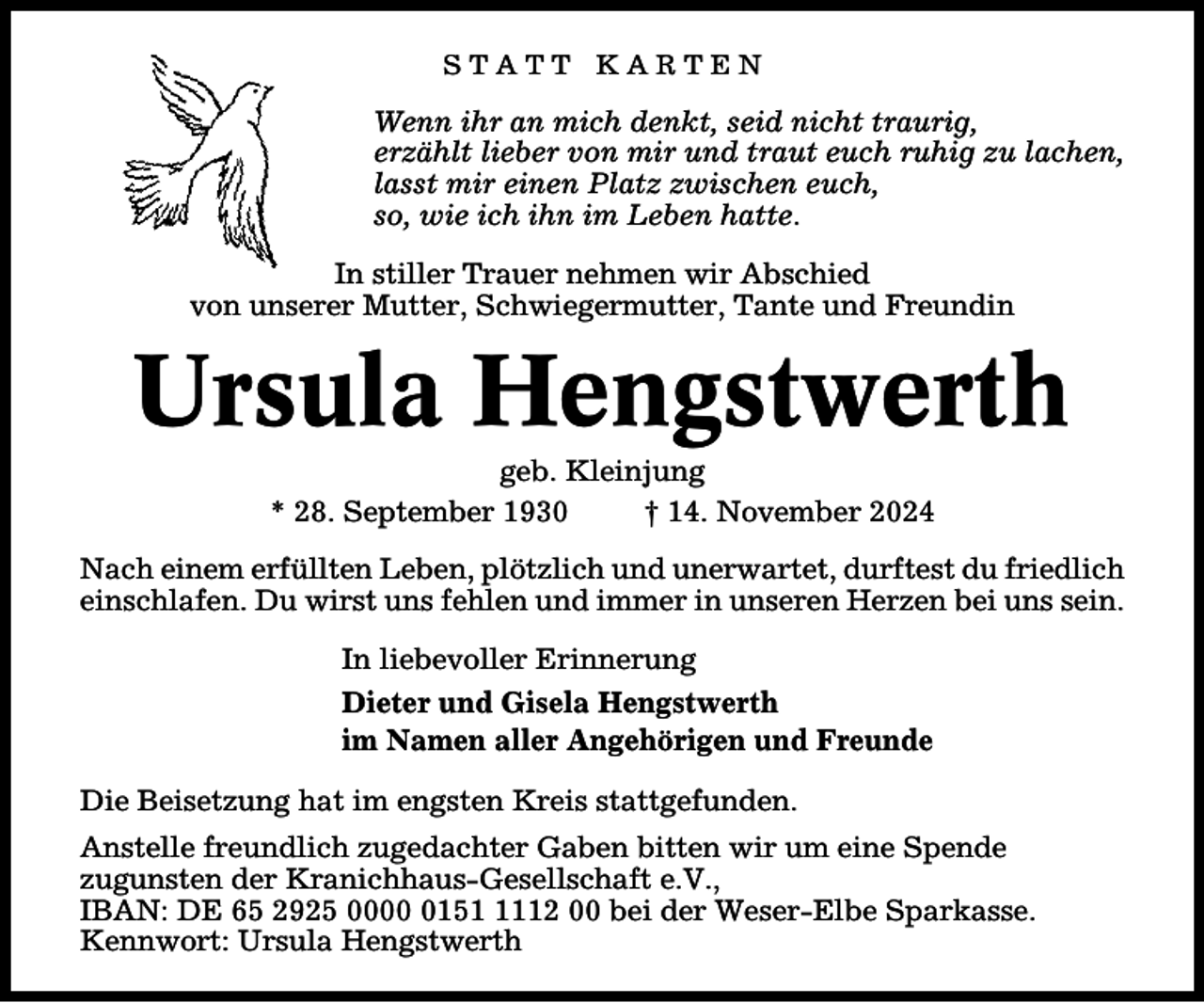 <p>STATT KARTEN</p><p>Wenn ihr an mich denkt, seid nicht traurig,<br />erzählt lieber von mir und traut euch ruhig zu lachen,<br />lasst mir einen Platz zwischen euch,<br />so, wie ich ihn im Leben hatte.<br />In stiller Trauer nehmen wir Abschied<br />von unserer Mutter, Schwiegermutter, Tante und Freundin</p><p>Ursula Hengstwerth<br />geb. Kleinjung<br />* 28. September 1930<br />† 14. November 2024</p><p>Nach einem erfüllten Leben, plötzlich und unerwartet, durftest du friedlich<br />einschlafen. Du wirst uns fehlen und immer in unseren Herzen bei uns sein.<br />In liebevoller Erinnerung<br />Dieter und Gisela Hengstwerth<br />im Namen aller Angehörigen und Freunde<br />Die Beisetzung hat im engsten Kreis stattgefunden.<br />Anstelle freundlich zugedachter Gaben bitten wir um eine Spende<br />zugunsten der Kranichhaus-Gesellschaft e.V.,<br />IBAN: DE 65 2925 00015112 00 bei der Weser-Elbe Sparkasse.<br />Kennwort: Ursula Hengstwerth</p>