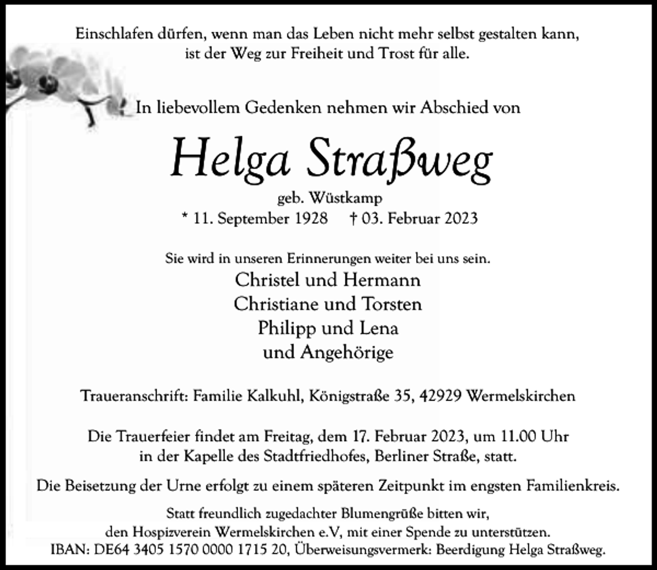 <p>Einschlafen dürfen, wenn man das Leben nicht mehr selbst gestalten kann,<br />ist der Weg zur Freiheit und Trost für alle.</p><p>In liebevollem Gedenken nehmen wir Abschied von</p><p>Helga Straßweg<br />geb. Wüstkamp<br />* 11. September 1928 † 03. Februar 2023</p><p>Sie wird in unseren Erinnerungen weiter bei uns sein.</p><p>Christel und Hermann<br />Christiane und Torsten<br />Philipp und Lena<br />und Angehörige</p><p>Traueranschrift: Familie Kalkuhl, Königstraße 35, 42929 Wermelskirchen<br />Die Trauerfeier findet am Freitag, dem 17. Februar 2023, um 11.00 Uhr<br />in der Kapelle des Stadtfriedhofes, Berliner Straße, statt.<br />Die Beisetzung der Urne erfolgt zu einem späteren Zeitpunkt im engsten Familienkreis.<br />Statt freundlich zugedachter Blumengrüße bitten wir,<br />den Hospizverein Wermelskirchen e.V, mit einer Spende zu unterstützen.<br />IBAN: DE64 3405 157000 1715 20, Überweisungsvermerk: Beerdigung Helga Straßweg.</p>