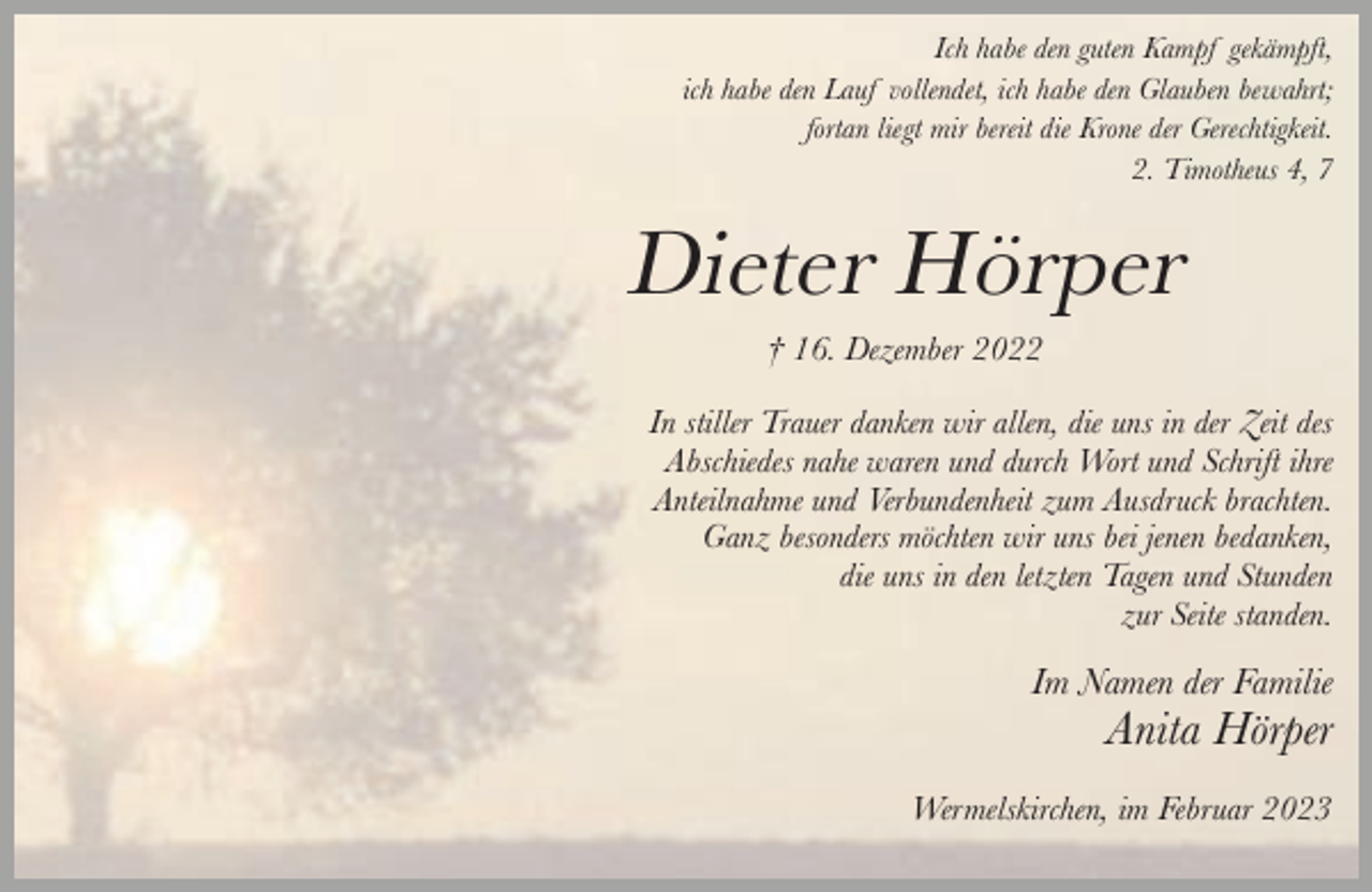<p>Ich habe den guten Kampf gekämpft,<br />ich habe den Lauf vollendet, ich habe den Glauben bewahrt;<br />fortan liegt mir bereit die Krone der Gerechtigkeit.<br />2. Timotheus 4, 7</p><p>Dieter Hörper<br />† 16. Dezember 2022</p><p>In stiller Trauer danken wir allen, die uns in der Zeit des<br />Abschiedes nahe waren und durch Wort und Schrift ihre<br />Anteilnahme und Verbundenheit zum Ausdruck brachten.<br />Ganz besonders möchten wir uns bei jenen bedanken,<br />die uns in den letzten Tagen und Stunden<br />zur Seite standen.</p><p>Im Namen der Familie</p><p>Anita Hörper</p><p>Wermelskirchen, im Februar 2023</p>