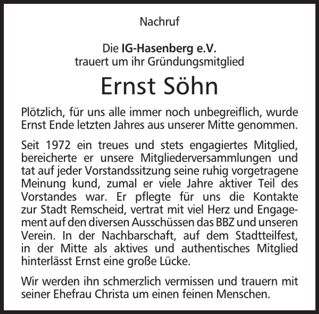 <p>Nachruf<br />Die IG-Hasenberg e.V.<br />trauert um ihr Gründungsmitglied</p><p>Ernst Söhn<br />Plötzlich, für uns alle immer noch unbegreiﬂich, wurde<br />Ernst Ende letzten Jahres aus unserer Mitte genommen.<br />Seit 1972 ein treues und stets engagiertes Mitglied,<br />bereicherte er unsere Mitgliederversammlungen und<br />tat auf jeder Vorstandssitzung seine ruhig vorgetragene<br />Meinung kund, zumal er viele Jahre aktiver Teil des<br />Vorstandes war. Er pﬂegte für uns die Kontakte<br />zur Stadt Remscheid, vertrat mit viel Herz und Engagement auf den diversen Ausschüssen das BBZ und unseren<br />Verein. In der Nachbarschaft, auf dem Stadtteilfest,<br />in der Mitte als aktives und authentisches Mitglied<br />hinterlässt Ernst eine große Lücke.<br />Wir werden ihn schmerzlich vermissen und trauern mit<br />seiner Ehefrau Christa um einen feinen Menschen.</p>