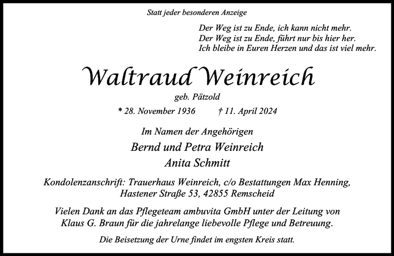 <p>Statt jeder besonderen Anzeige</p><p>Der Weg ist zu Ende, ich kann nicht mehr.<br />Der Weg ist zu Ende, führt nur bis hier her.<br />Ich bleibe in Euren Herzen und das ist viel mehr.</p><p>Waltraud Weinreich<br />geb. Pätzold</p><p>* 28. November 1936</p><p>† 11. April 2024</p><p>Im Namen der Angehörigen</p><p>Bernd und Petra Weinreich<br />Anita Schmitt<br />Kondolenzanschrift: Trauerhaus Weinreich, c/o Bestattungen Max Henning,<br />Hastener Straße 53, 42855 Remscheid<br />Vielen Dank an das Pflegeteam ambuvita GmbH unter der Leitung von<br />Klaus G. Braun für die jahrelange liebevolle Pflege und Betreuung.<br />Die Beisetzung der Urne findet im engsten Kreis statt.</p>