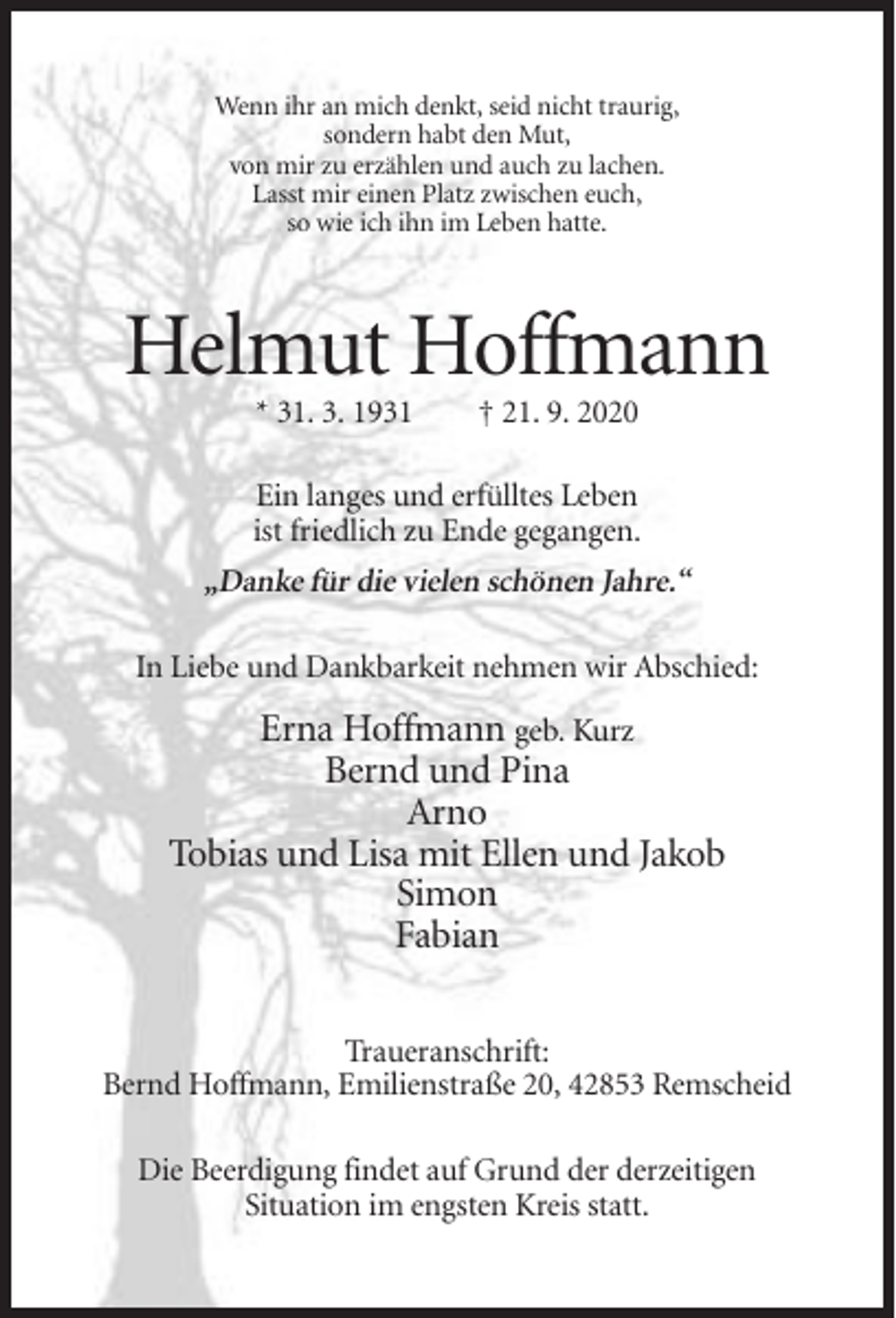 <p>Wenn ihr an mich denkt, seid nicht traurig,<br />sondern habt den Mut,<br />von mir zu erzählen und auch zu lachen.<br />Lasst mir einen Platz zwischen euch,<br />so wie ich ihn im Leben hatte.</p><p>Helmut Hoffmann<br />* 31. 3. 1931</p><p>† 21. 9. 2020</p><p>Ein langes und erfülltes Leben<br />ist friedlich zu Ende gegangen.</p><p>„Danke für die vielen schönen Jahre.“<br />In Liebe und Dankbarkeit nehmen wir Abschied:</p><p>Erna Hoffmann geb. Kurz<br />Bernd und Pina<br />Arno<br />Tobias und Lisa mit Ellen und Jakob<br />Simon<br />Fabian<br />Traueranschrift:<br />Bernd Hoffmann, Emilienstraße 20, 42853 Remscheid<br />Die Beerdigung findet auf Grund der derzeitigen<br />Situation im engsten Kreis statt.</p>