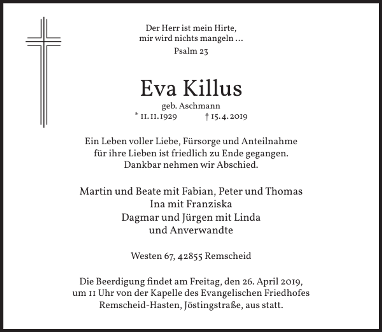 <p>Der Herr ist mein Hirte,<br />mir wird nichts mangeln ...<br />Psalm 23</p><p>Eva Killus</p><p>geb. Aschmann<br />* 11. 11.1929<br />† 15. 4.2019</p><p>Ein Leben voller Liebe, Fürsorge und Anteilnahme<br />für ihre Lieben ist friedlich zu Ende gegangen.<br />Dankbar nehmen wir Abschied.</p><p>Martin und Beate mit Fabian, Peter und Thomas<br />Ina mit Franziska<br />Dagmar und Jürgen mit Linda<br />und Anverwandte<br />Westen 67, 42855 Remscheid<br />Die Beerdigung findet am Freitag, den 26. April 2019,<br />um 11 Uhr von der Kapelle des Evangelischen Friedhofes<br />Remscheid-Hasten, Jöstingstraße, aus statt.</p>