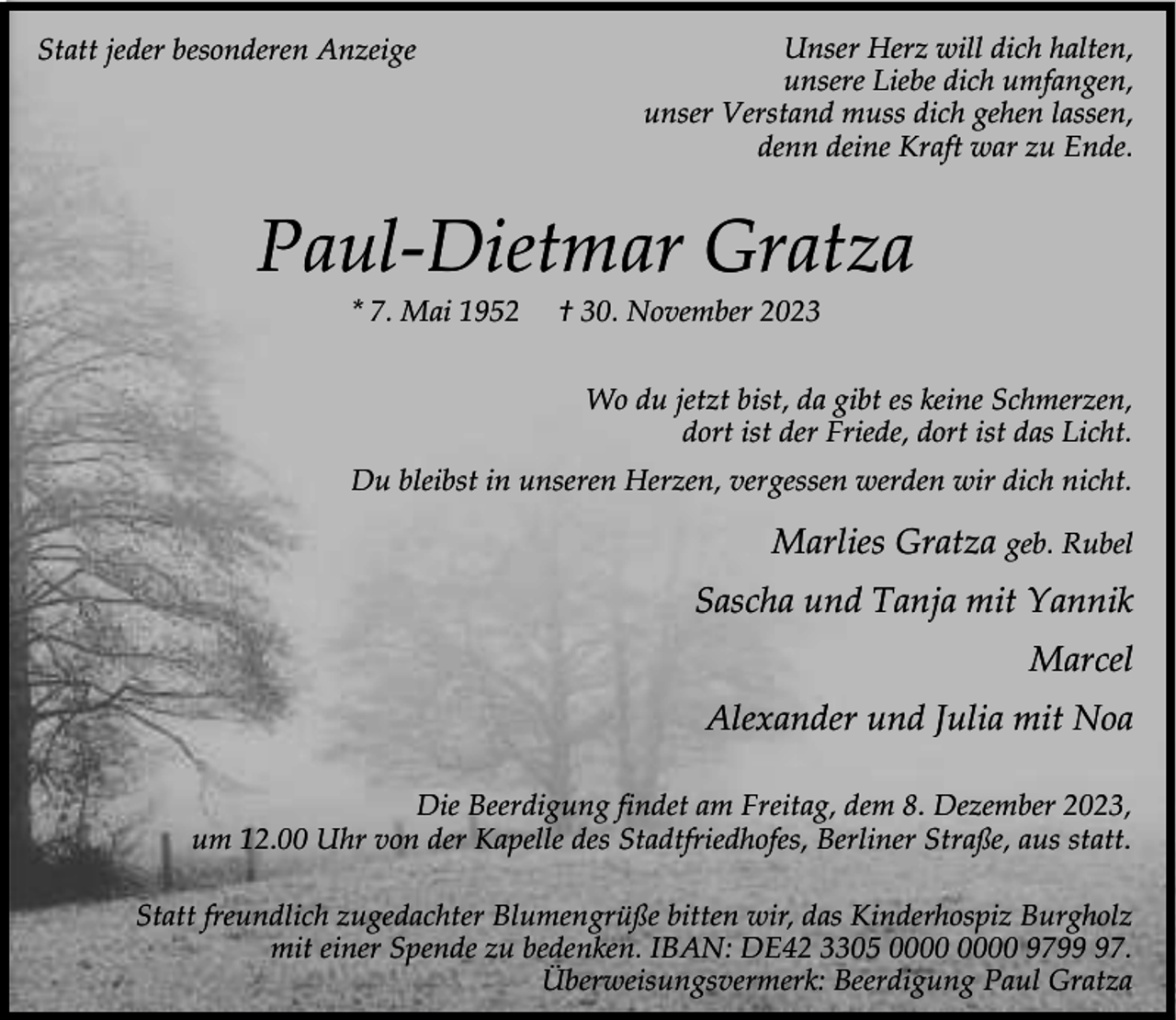 <p>Statt jeder besonderen Anzeige</p><p>Unser Herz will dich halten,<br />unsere Liebe dich umfangen,<br />unser Verstand muss dich gehen lassen,<br />denn deine Kraft war zu Ende.</p><p>Paul-Dietmar Gratza<br />* 7. Mai 1952</p><p>† 30. November 2023</p><p>Wo du jetzt bist, da gibt es keine Schmerzen,<br />dort ist der Friede, dort ist das Licht.<br />Du bleibst in unseren Herzen, vergessen werden wir dich nicht.</p><p>Marlies Gratza geb. Rubel<br />Sascha und Tanja mit Yannik<br />Marcel<br />Alexander und Julia mit Noa<br />Die Beerdigung findet am Freitag, dem 8. Dezember 2023,<br />um 12.00 Uhr von der Kapelle des Stadtfriedhofes, Berliner Straße, aus statt.<br />Statt freundlich zugedachter Blumengrüße bitten wir, das Kinderhospiz Burgholz<br />mit einer Spende zu bedenken. IBAN: DE42 3305 9797.<br />Überweisungsvermerk: Beerdigung Paul Gratza</p>