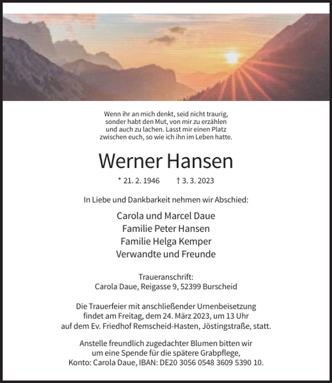<p>Wenn ihr an mich denkt, seid nicht traurig,<br />sonder habt den Mut, von mir zu erzählen<br />und auch zu lachen. Lasst mir einen Platz<br />zwischen euch, so wie ich ihn im Leben hatte.</p><p>Werner Hansen<br />* 21. 2. 1946</p><p>† 3. 3. 2023</p><p>In Liebe und Dankbarkeit nehmen wir Abschied:</p><p>Carola und Marcel Daue<br />Familie Peter Hansen<br />Familie Helga Kemper<br />Verwandte und Freunde<br />Traueranschrift:<br />Carola Daue, Reigasse 9, 52399 Burscheid<br />Die Trauerfeier mit anschließender Urnenbeisetzung<br />findet am Freitag, dem 24. März 2023, um 13 Uhr<br />auf dem Ev. Friedhof Remscheid-Hasten, Jöstingstraße, statt.<br />Anstelle freundlich zugedachter Blumen bitten wir<br />um eine Spende für die spätere Grabpflege,<br />Konto: Carola Daue, IBAN: DE20 3056 0548 3609 5390 10.</p>