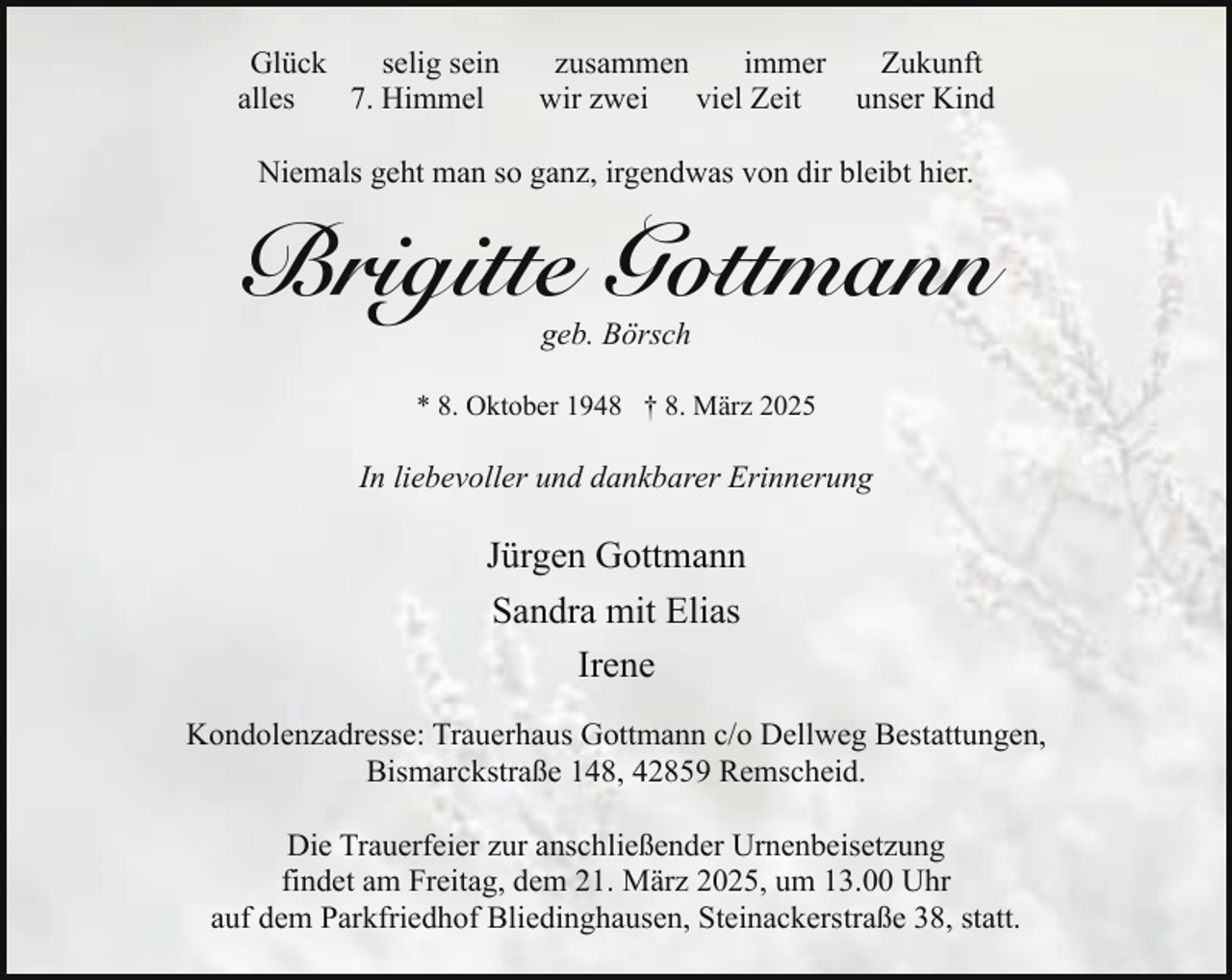 <p>Glück<br />selig sein<br />alles<br />7. Himmel</p><p>zusammen<br />immer<br />Zukunft<br />wir zwei viel Zeit<br />unser Kind</p><p>Niemals geht man so ganz, irgendwas von dir bleibt hier.</p><p>Brigitte Gottmann<br />geb. Börsch</p><p>* 8. Oktober 1948 † 8. März 2025</p><p>In liebevoller und dankbarer Erinnerung</p><p>Jürgen Gottmann<br />Sandra mit Elias<br />Irene<br />Kondolenzadresse: Trauerhaus Gottmann c/o Dellweg Bestattungen,<br />Bismarckstraße 148, 42859 Remscheid.<br />Die Trauerfeier zur anschließender Urnenbeisetzung<br />findet am Freitag, dem 21. März 2025, um 13.00 Uhr<br />auf dem Parkfriedhof Bliedinghausen, Steinackerstraße 38, statt.</p>