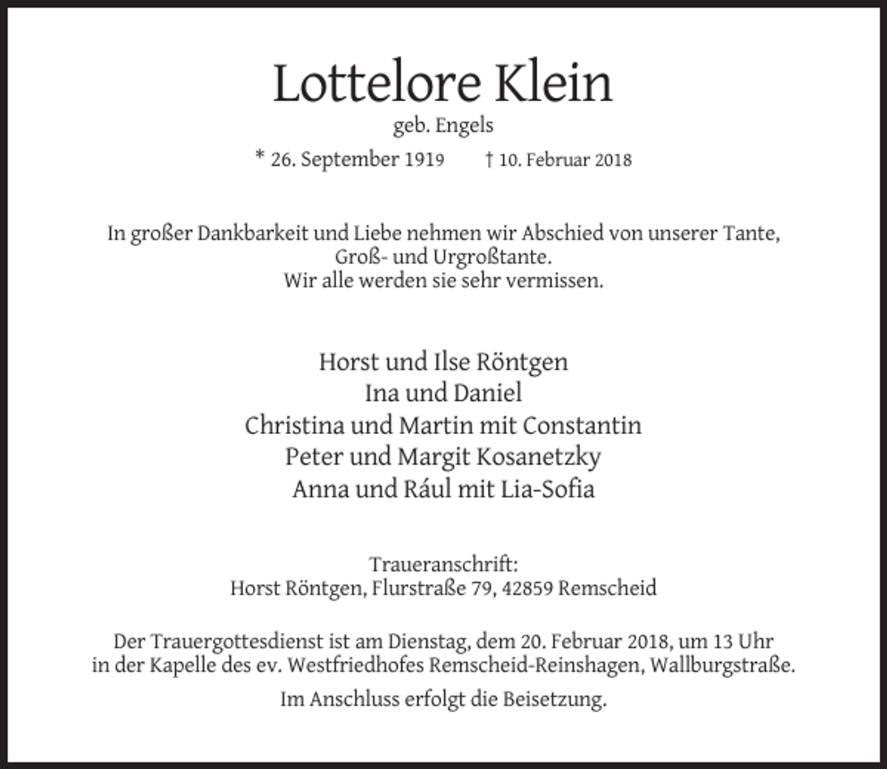 <p>Lottelore Klein<br />geb. Engels<br />* 26. September 1919<br />† 10. Februar 2018</p><p>In großer Dankbarkeit und Liebe nehmen wir Abschied von unserer Tante,<br />Groß- und Urgroßtante.<br />Wir alle werden sie sehr vermissen.</p><p>Horst und Ilse Röntgen<br />Ina und Daniel<br />Christina und Martin mit Constantin<br />Peter und Margit Kosanetzky<br />Anna und Rául mit Lia-Sofia<br />Traueranschrift:<br />Horst Röntgen, Flurstraße 79, 42859 Remscheid<br />Der Trauergottesdienst ist am Dienstag, dem 20. Februar 2018, um 13 Uhr<br />in der Kapelle des ev. Westfriedhofes Remscheid-Reinshagen, Wallburgstraße.<br />Im Anschluss erfolgt die Beisetzung.</p>
