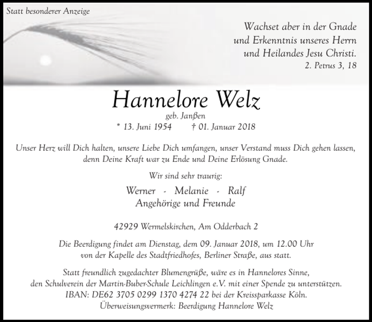 <p>Statt besonderer Anzeige</p><p>Wachset aber in der Gnade<br />und Erkenntnis unseres Herrn<br />und Heilandes Jesu Christi.<br />2. Petrus 3, 18</p><p>Hannelore Welz<br />geb. Janßen<br />* 13. Juni 1954<br />† 01. Januar 2018</p><p>Unser Herz will Dich halten, unsere Liebe Dich umfangen, unser Verstand muss Dich gehen lassen,<br />denn Deine Kraft war zu Ende und Deine Erlösung Gnade.<br />Wir sind sehr traurig:</p><p>Werner - Melanie - Ralf<br />Angehörige und Freunde<br />42929 Wermelskirchen, Am Odderbach 2<br />Die Beerdigung findet am Dienstag, dem 09. Januar 2018, um 12.00 Uhr<br />von der Kapelle des Stadtfriedhofes, Berliner Straße, aus statt.<br />Statt freundlich zugedachter Blumengrüße, wäre es in Hannelores Sinne,<br />den Schulverein der Martin-Buber-Schule Leichlingen e.V. mit einer Spende zu unterstützen.<br />IBAN: DE62 3705 0299 1370 4274 22 bei der Kreissparkasse Köln.<br />Überweisungsvermerk: Beerdigung Hannelore Welz</p>