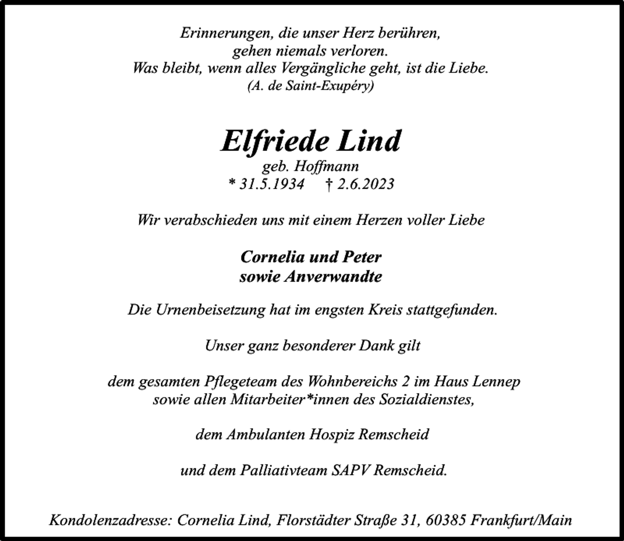 <p>Erinnerungen, die unser Herz berühren,<br />gehen niemals verloren.<br />Was bleibt, wenn alles Vergängliche geht, ist die Liebe.<br />(A. de Saint-Exupéry)</p><p>Elfriede Lind<br />geb. Hoffmann<br />* 31.5.1934 † 2.6.2023</p><p>Wir verabschieden uns mit einem Herzen voller Liebe</p><p>Cornelia und Peter<br />sowie Anverwandte<br />Die Urnenbeisetzung hat im engsten Kreis stattgefunden.<br />Unser ganz besonderer Dank gilt<br />dem gesamten Pflegeteam des Wohnbereichs 2 im Haus Lennep<br />sowie allen Mitarbeiter*innen des Sozialdienstes,<br />dem Ambulanten Hospiz Remscheid<br />und dem Palliativteam SAPV Remscheid.<br />Kondolenzadresse: Cornelia Lind, Florstädter Straße 31, 60385 Frankfurt/Main</p>