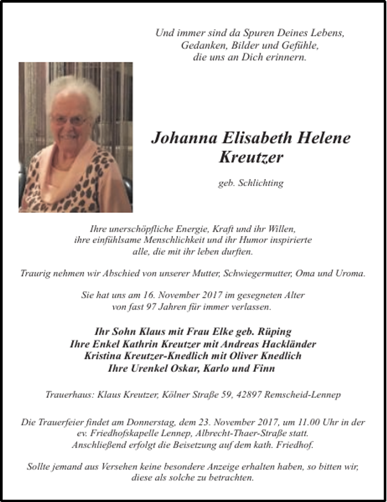 <p>Und immer sind da Spuren Deines Lebens,<br />Gedanken, Bilder und Gefühle,<br />die uns an Dich erinnern.</p><p>Johanna Elisabeth Helene<br />Kreutzer<br />geb. Schlichting</p><p>Ihre unerschöpfliche Energie, Kraft und ihr Willen,<br />ihre einfühlsame Menschlichkeit und ihr Humor inspirierte<br />alle, die mit ihr leben durften.<br />Traurig nehmen wir Abschied von unserer Mutter, Schwiegermutter, Oma und Uroma.<br />Sie hat uns am 16. November 2017 im gesegneten Alter<br />von fast 97 Jahren für immer verlassen.</p><p>Ihr Sohn Klaus mit Frau Elke geb. Rüping<br />Ihre Enkel Kathrin Kreutzer mit Andreas Hackländer<br />Kristina Kreutzer-Knedlich mit Oliver Knedlich<br />Ihre Urenkel Oskar, Karlo und Finn<br />Trauerhaus: Klaus Kreutzer, Kölner Straße 59, 42897 Remscheid-Lennep<br />Die Trauerfeier findet am Donnerstag, dem 23. November 2017, um 11.00 Uhr in der<br />ev. Friedhofskapelle Lennep, Albrecht-Thaer-Straße statt.<br />Anschließend erfolgt die Beisetzung auf dem kath. Friedhof.<br />Sollte jemand aus Versehen keine besondere Anzeige erhalten haben, so bitten wir,<br />diese als solche zu betrachten.</p>