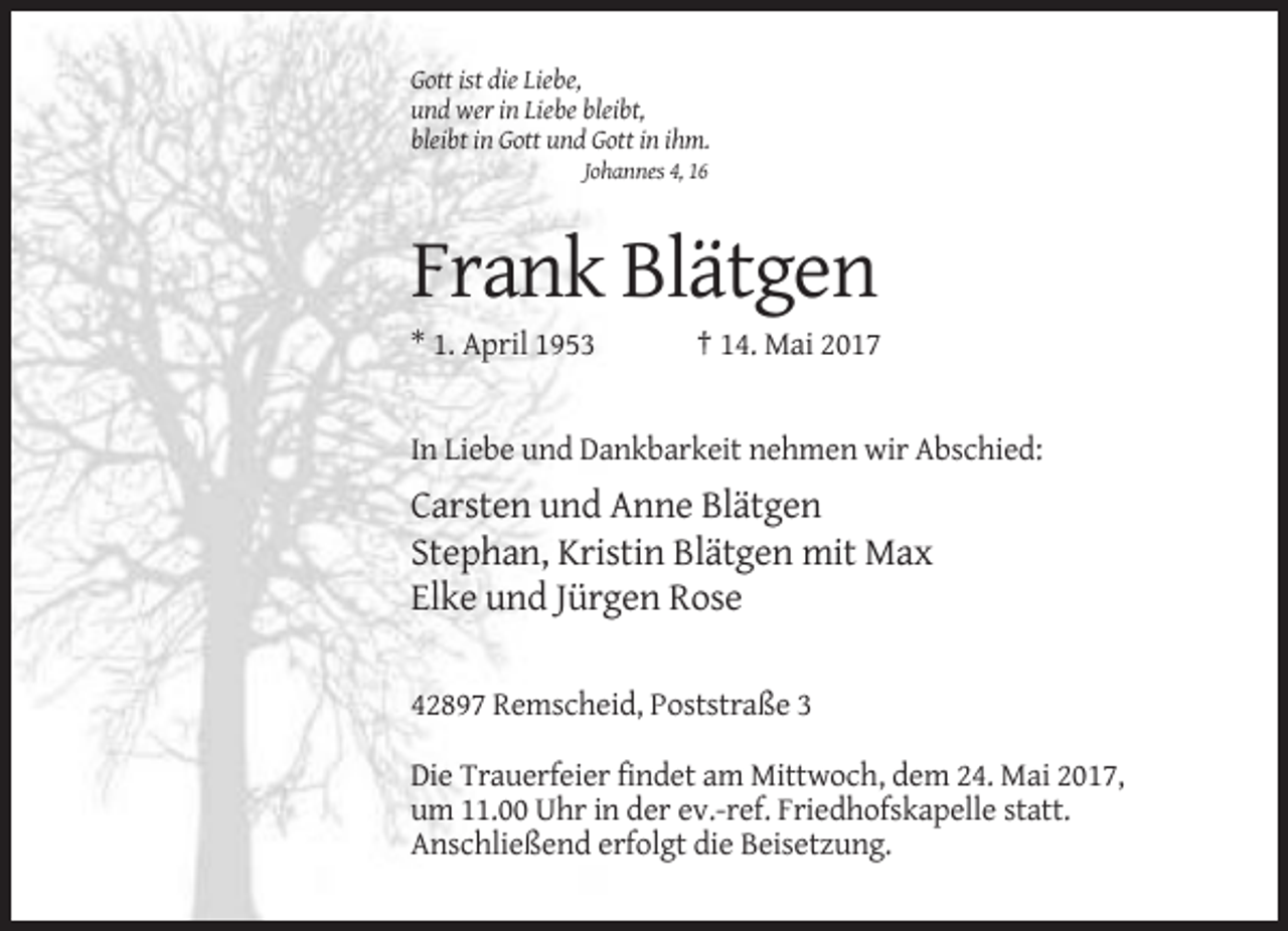 <p>Gott ist die Liebe,<br />und wer in Liebe bleibt,<br />bleibt in Gott und Gott in ihm.<br />Johannes 4, 16</p><p>Frank Blätgen<br />* 1. April 1953</p><p>† 14. Mai 2017</p><p>In Liebe und Dankbarkeit nehmen wir Abschied:</p><p>Carsten und Anne Blätgen<br />Stephan, Kristin Blätgen mit Max<br />Elke und Jürgen Rose<br />42897 Remscheid, Poststraße 3<br />Die Trauerfeier findet am Mittwoch, dem 24. Mai 2017,<br />um 11.00 Uhr in der ev.-ref. Friedhofskapelle statt.<br />Anschließend erfolgt die Beisetzung.</p>