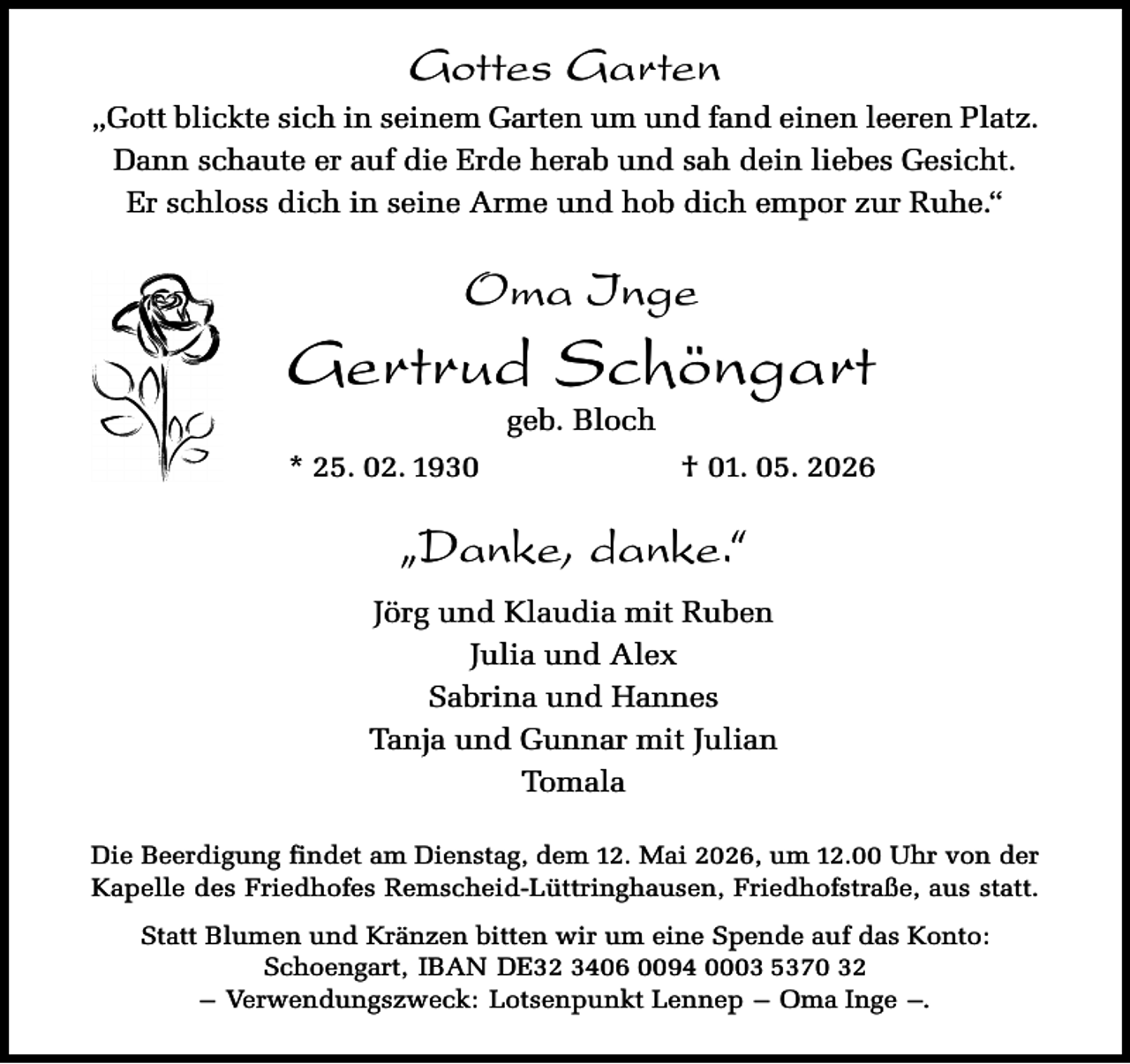 <p>Gottes Garten<br />„Gott blickte sich in seinem Garten um und fand einen leeren Platz.<br />Dann schaute er auf die Erde herab und sah dein liebes Gesicht.<br />Er schloss dich in seine Arme und hob dich empor zur Ruhe.“</p><p>Oma Inge</p><p>Gertrud Schöngart<br />geb. Bloch</p><p>* 25. 02. 1930</p><p>† 01. 05. 2026</p><p>„Danke, danke.“<br />Jörg und Klaudia mit Ruben<br />Julia und Alex<br />Sabrina und Hannes<br />Tanja und Gunnar mit Julian<br />Tomala<br />Die Beerdigung findet am Dienstag, dem 12. Mai 2026, um 12.00 Uhr von der<br />Kapelle des Friedhofes Remscheid-Lüttringhausen, Friedhofstraße, aus statt.<br />Statt Blumen und Kränzen bitten wir um eine Spende auf das Konto:<br />Schoengart, IBAN DE32 3406 0094 0003 5370 32<br />– Verwendungszweck: Lotsenpunkt Lennep – Oma Inge –.</p>