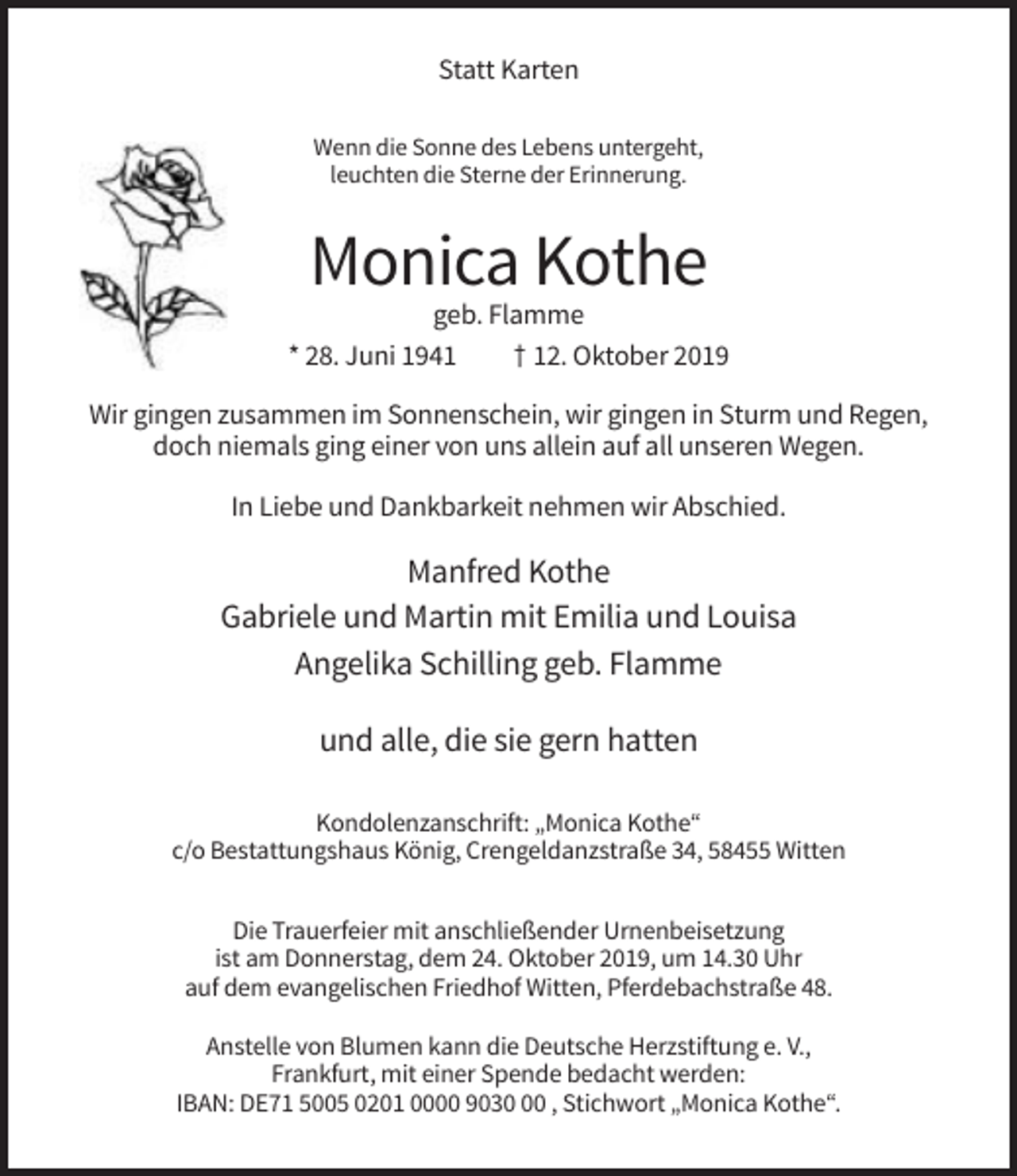 <p>Statt Karten<br />Wenn die Sonne des Lebens untergeht,<br />leuchten die Sterne der Erinnerung.</p><p>Monica Kothe<br />geb. Flamme<br />* 28. Juni 1941<br />† 12. Oktober 2019<br />Wir gingen zusammen im Sonnenschein, wir gingen in Sturm und Regen,<br />doch niemals ging einer von uns allein auf all unseren Wegen.<br />In Liebe und Dankbarkeit nehmen wir Abschied.</p><p>Manfred Kothe<br />Gabriele und Martin mit Emilia und Louisa<br />Angelika Schilling geb. Flamme<br />und alle, die sie gern hatten<br />Kondolenzanschrift: „Monica Kothe“<br />c/o Bestattungshaus König, Crengeldanzstraße 34, 58455 Witten<br />Die Trauerfeier mit anschließender Urnenbeisetzung<br />ist am Donnerstag, dem 24. Oktober 2019, um 14.30 Uhr<br />auf dem evangelischen Friedhof Witten, Pferdebachstraße 48.<br />Anstelle von Blumen kann die Deutsche Herzstiftung e. V.,<br />Frankfurt, mit einer Spende bedacht werden:<br />IBAN: DE71 5005 0201 0000 9030 , Stichwort „Monica Kothe“.</p>