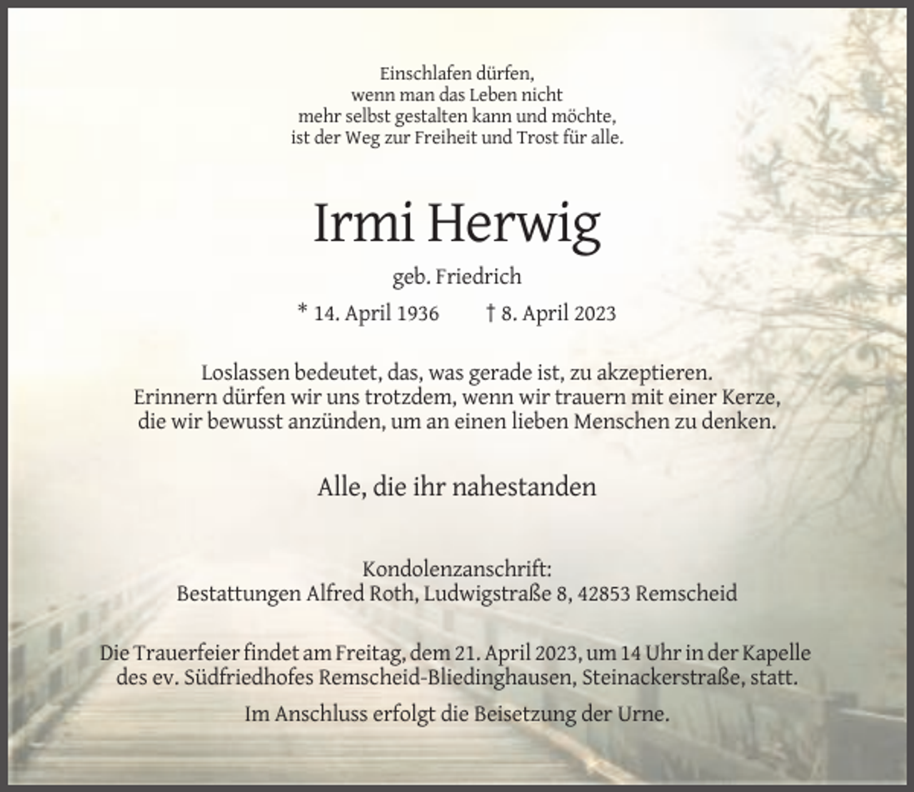 <p>Einschlafen dürfen,<br />wenn man das Leben nicht<br />mehr selbst gestalten kann und möchte,<br />ist der Weg zur Freiheit und Trost für alle.</p><p>Irmi Herwig<br />geb. Friedrich<br />* 14. April 1936</p><p>† 8. April 2023</p><p>Loslassen bedeutet, das, was gerade ist, zu akzeptieren.<br />Erinnern dürfen wir uns trotzdem, wenn wir trauern mit einer Kerze,<br />die wir bewusst anzünden, um an einen lieben Menschen zu denken.</p><p>Alle, die ihr nahestanden<br />Kondolenzanschrift:<br />Bestattungen Alfred Roth, Ludwigstraße 8, 42853 Remscheid<br />Die Trauerfeier findet am Freitag, dem 21. April 2023, um 14 Uhr in der Kapelle<br />des ev. Südfriedhofes Remscheid-Bliedinghausen, Steinackerstraße, statt.<br />Im Anschluss erfolgt die Beisetzung der Urne.</p>