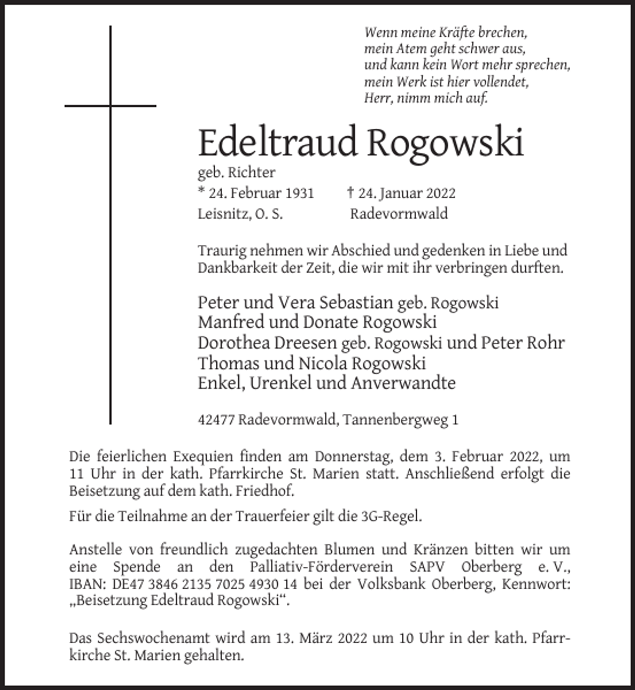 <p>Wenn meine Kräfte brechen,<br />mein Atem geht schwer aus,<br />und kann kein Wort mehr sprechen,<br />mein Werk ist hier vollendet,<br />Herr, nimm mich auf.</p><p>Edeltraud Rogowski<br />geb. Richter<br />* 24. Februar 1931<br />Leisnitz, O. S.</p><p>† 24. Januar 2022<br />Radevormwald</p><p>Traurig nehmen wir Abschied und gedenken in Liebe und<br />Dankbarkeit der Zeit, die wir mit ihr verbringen durften.</p><p>Peter und Vera Sebastian geb. Rogowski<br />Manfred und Donate Rogowski<br />Dorothea Dreesen geb. Rogowski und Peter Rohr<br />Thomas und Nicola Rogowski<br />Enkel, Urenkel und Anverwandte<br />42477 Radevormwald, Tannenbergweg 1<br />Die feierlichen Exequien finden am Donnerstag, dem 3. Februar 2022, um<br />11 Uhr in der kath. Pfarrkirche St. Marien statt. Anschließend erfolgt die<br />Beisetzung auf dem kath. Friedhof.<br />Für die Teilnahme an der Trauerfeier gilt die 3G-Regel.<br />Anstelle von freundlich zugedachten Blumen und Kränzen bitten wir um<br />eine Spende an den Palliativ-Förderverein SAPV Oberberg e. V.,<br />IBAN: DE47 3846 2135 7025 4930 14 bei der Volksbank Oberberg, Kennwort:<br />„Beisetzung Edeltraud Rogowski“.<br />Das Sechswochenamt wird am 13. März 2022 um 10 Uhr in der kath. Pfarrkirche St. Marien gehalten.</p>