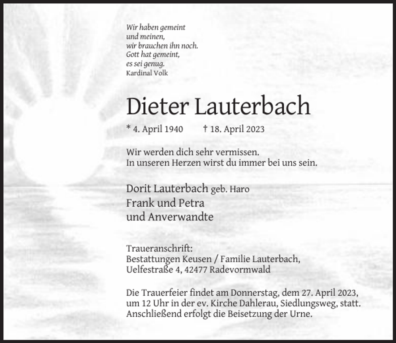 <p>Wir haben gemeint<br />und meinen,<br />wir brauchen ihn noch.<br />Gott hat gemeint,<br />es sei genug.<br />Kardinal Volk</p><p>Dieter Lauterbach<br />* 4. April 1940</p><p>† 18. April 2023</p><p>Wir werden dich sehr vermissen.<br />In unseren Herzen wirst du immer bei uns sein.</p><p>Dorit Lauterbach geb. Haro<br />Frank und Petra<br />und Anverwandte<br />Traueranschrift:<br />Bestattungen Keusen / Familie Lauterbach,<br />Uelfestraße 4, 42477 Radevormwald<br />Die Trauerfeier findet am Donnerstag, dem 27. April 2023,<br />um 12 Uhr in der ev. Kirche Dahlerau, Siedlungsweg, statt.<br />Anschließend erfolgt die Beisetzung der Urne.</p>