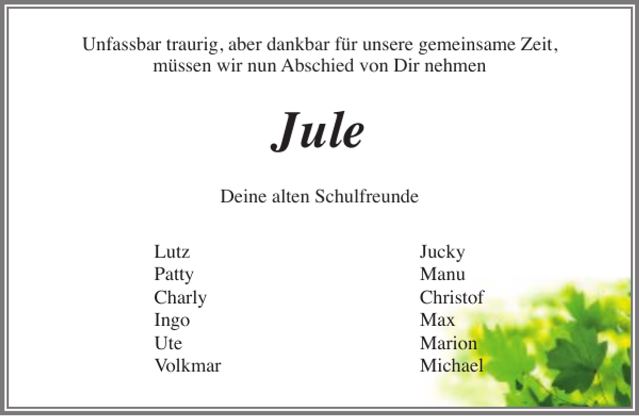 <p>Unfassbar traurig, aber dankbar für unsere gemeinsame Zeit,<br />müssen wir nun Abschied von Dir nehmen</p><p>Jule<br />Deine alten Schulfreunde<br />Lutz<br />Patty<br />Charly<br />Ingo<br />Ute<br />Volkmar</p><p>Jucky<br />Manu<br />Christof<br />Max<br />Marion<br />Michael</p>