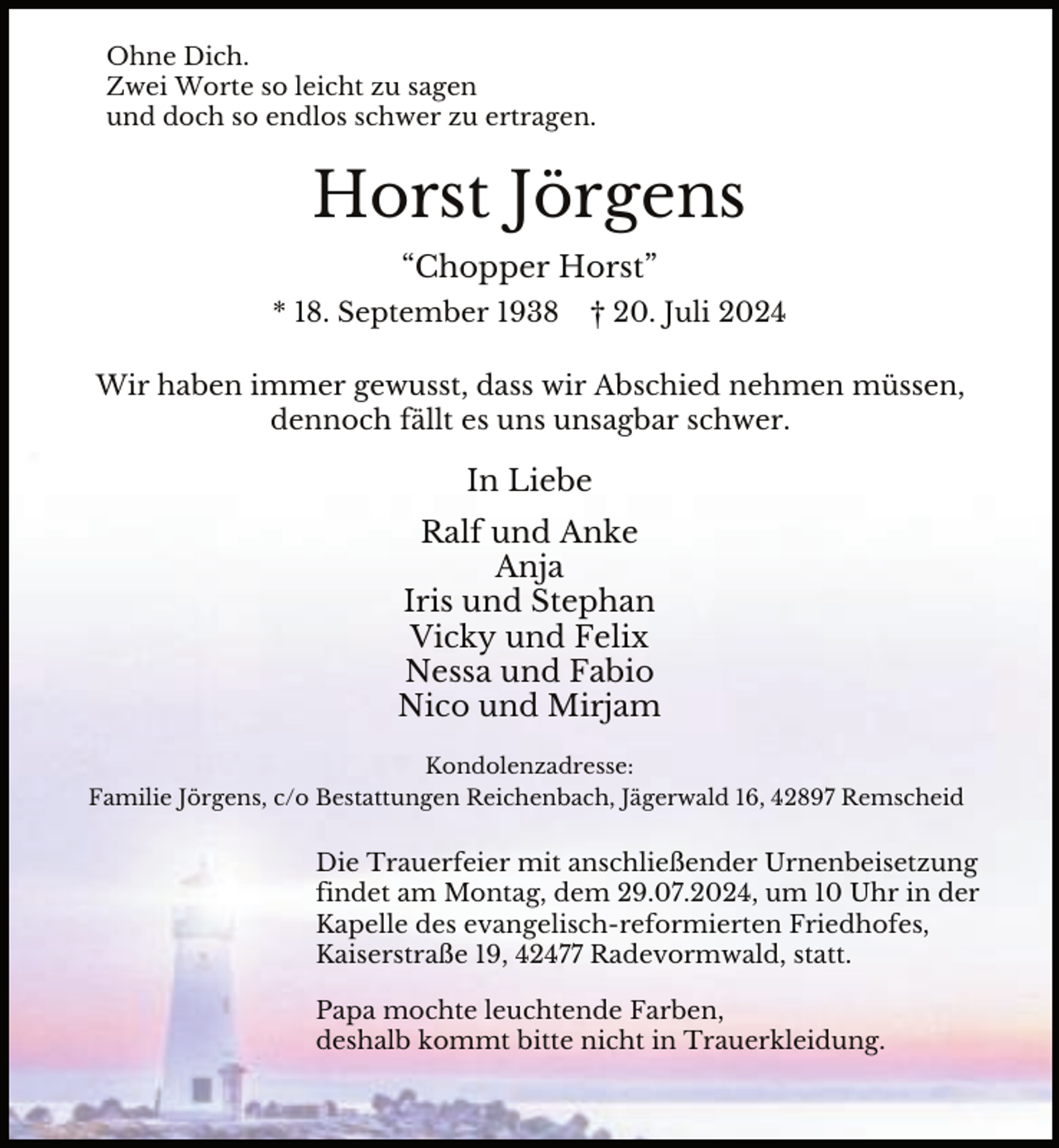 <p>Ohne Dich.<br />Zwei Worte so leicht zu sagen<br />und doch so endlos schwer zu ertragen.</p><p>Horst Jörgens<br />“Chopper Horst”<br />* 18. September 1938</p><p>† 20. Juli 2024</p><p>Wir haben immer gewusst, dass wir Abschied nehmen müssen,<br />dennoch fällt es uns unsagbar schwer.</p><p>In Liebe<br />Ralf und Anke<br />Anja<br />Iris und Stephan<br />Vicky und Felix<br />Nessa und Fabio<br />Nico und Mirjam<br />Kondolenzadresse:<br />Familie Jörgens, c/o Bestattungen Reichenbach, Jägerwald 16, 42897 Remscheid</p><p>Die Trauerfeier mit anschließender Urnenbeisetzung<br />findet am Montag, dem 29.07.2024, um 10 Uhr in der<br />Kapelle des evangelisch-reformierten Friedhofes,<br />Kaiserstraße 19, 42477 Radevormwald, statt.<br />Papa mochte leuchtende Farben,<br />deshalb kommt bitte nicht in Trauerkleidung.</p>