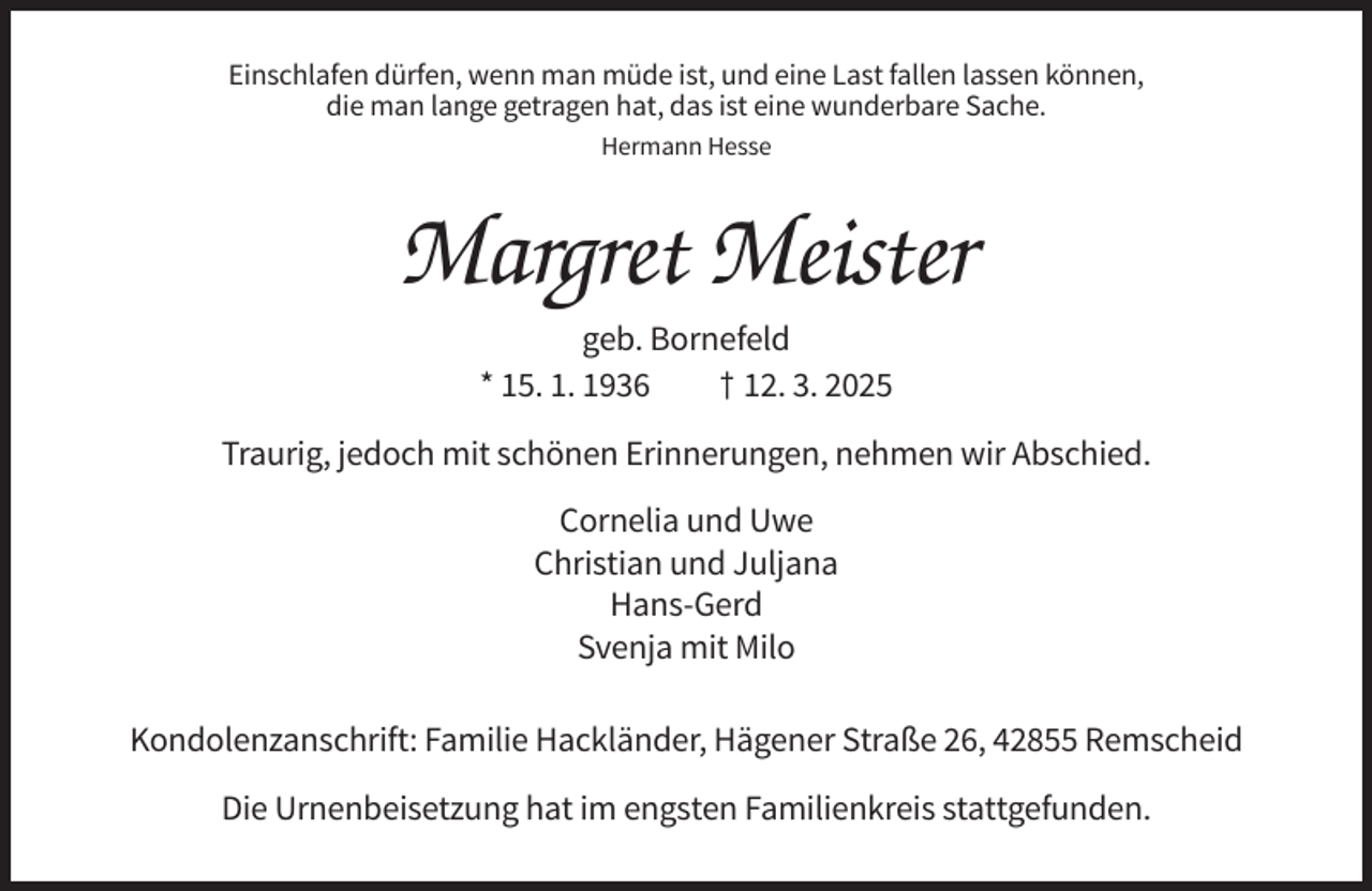 <p>Einschlafen dürfen, wenn man müde ist, und eine Last fallen lassen können,<br />die man lange getragen hat, das ist eine wunderbare Sache.<br />Hermann Hesse</p><p>Margret Meister<br />geb. Bornefeld<br />* 15. 1. 1936<br />† 12. 3. 2025<br />Traurig, jedoch mit schönen Erinnerungen, nehmen wir Abschied.<br />Cornelia und Uwe<br />Christian und Juljana<br />Hans-Gerd<br />Svenja mit Milo<br />Kondolenzanschrift: Familie Hackländer, Hägener Straße 26, 42855 Remscheid<br />Die Urnenbeisetzung hat im engsten Familienkreis stattgefunden.</p>