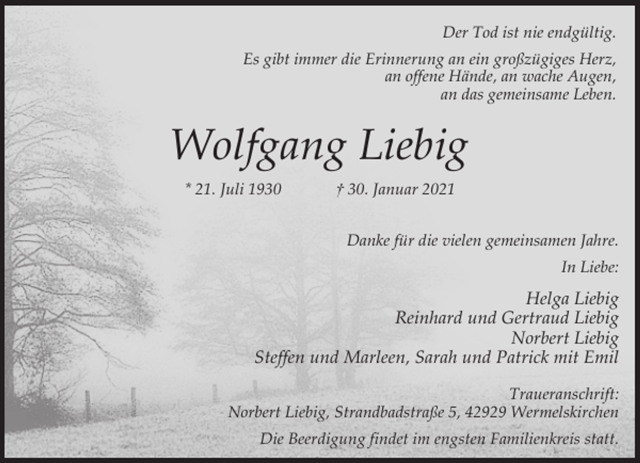 <p>Der Tod ist nie endgültig.<br />Es gibt immer die Erinnerung an ein großzügiges Herz,<br />an offene Hände, an wache Augen,<br />an das gemeinsame Leben.</p><p>Wolfgang Liebig<br />* 21. Juli 1930</p><p>† 30. Januar 2021<br />Danke für die vielen gemeinsamen Jahre.<br />In Liebe:</p><p>Helga Liebig<br />Reinhard und Gertraud Liebig<br />Norbert Liebig<br />Steffen und Marleen, Sarah und Patrick mit Emil<br />Traueranschrift:<br />Norbert Liebig, Strandbadstraße 5, 42929 Wermelskirchen<br />Die Beerdigung findet im engsten Familienkreis statt.</p>