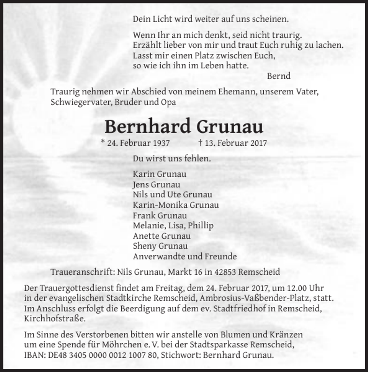<p>Dein Licht wird weiter auf uns scheinen.<br />Wenn Ihr an mich denkt, seid nicht traurig.<br />Erzählt lieber von mir und traut Euch ruhig zu lachen.<br />Lasst mir einen Platz zwischen Euch,<br />so wie ich ihn im Leben hatte.<br />Bernd<br />Traurig nehmen wir Abschied von meinem Ehemann, unserem Vater,<br />Schwiegervater, Bruder und Opa</p><p>Bernhard Grunau</p><p>* 24. Februar 1937</p><p>† 13. Februar 2017</p><p>Du wirst uns fehlen.<br />Karin Grunau<br />Jens Grunau<br />Nils und Ute Grunau<br />Karin-Monika Grunau<br />Frank Grunau<br />Melanie, Lisa, Phillip<br />Anette Grunau<br />Sheny Grunau<br />Anverwandte und Freunde<br />Traueranschrift: Nils Grunau, Markt 16 in 42853 Remscheid<br />Der Trauergottesdienst findet am Freitag, dem 24. Februar 2017, um 12.00 Uhr<br />in der evangelischen Stadtkirche Remscheid, Ambrosius-Vaßbender-Platz, statt.<br />Im Anschluss erfolgt die Beerdigung auf dem ev. Stadtfriedhof in Remscheid,<br />Kirchhofstraße.<br />Im Sinne des Verstorbenen bitten wir anstelle von Blumen und Kränzen<br />um eine Spende für Möhrchen e. V. bei der Stadtsparkasse Remscheid,<br />IBAN: DE48 3405 0012 1007 80, Stichwort: Bernhard Grunau.</p>