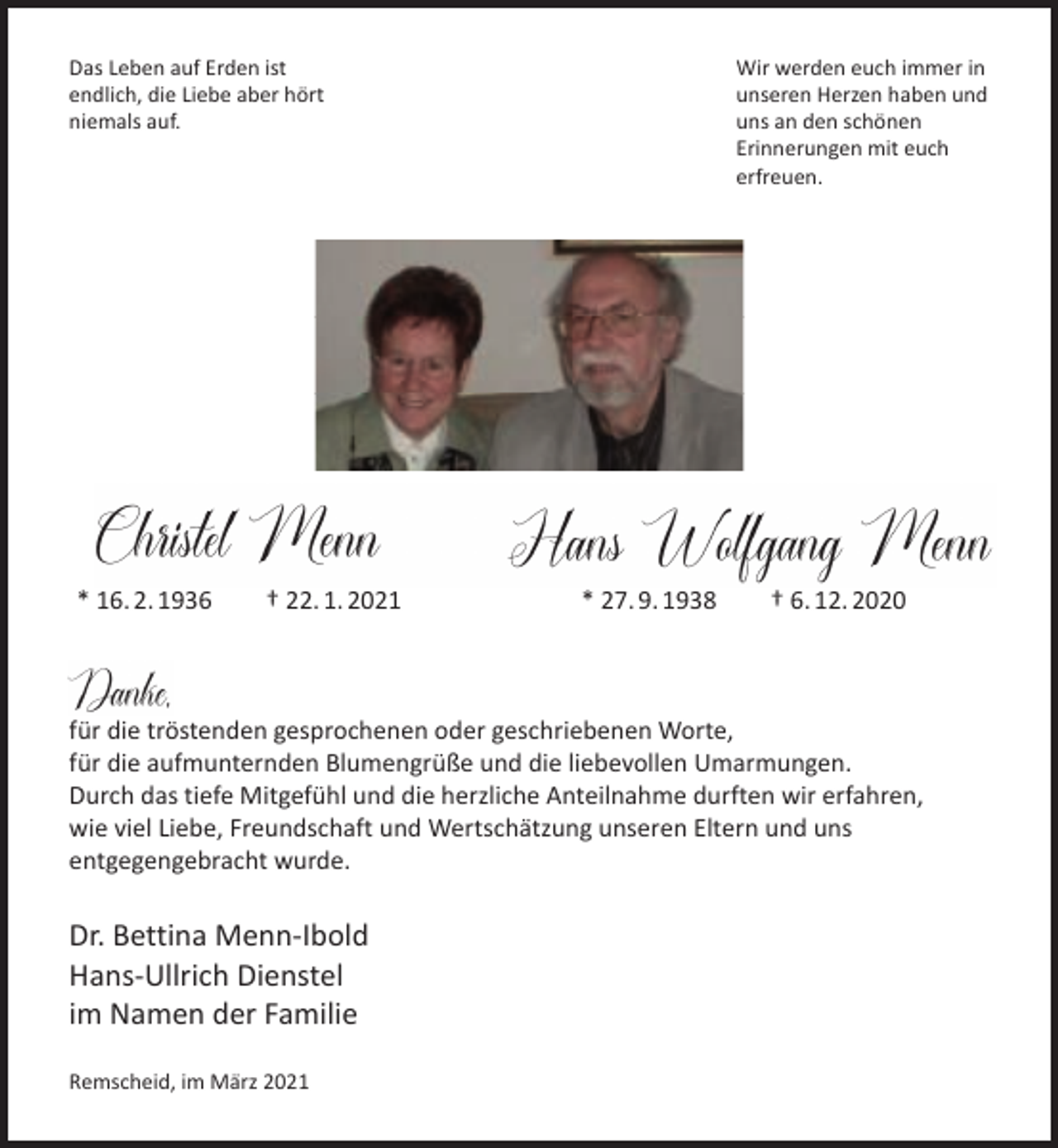 <p>Das Leben auf Erden ist<br />endlich, die Liebe aber hört<br />niemals auf.</p><p>* 16. 2. 1936</p><p>† 22. 1. 2021</p><p>Wir werden euch immer in<br />unseren Herzen haben und<br />uns an den schönen<br />Erinnerungen mit euch<br />erfreuen.</p><p>* 27. 9. 1938</p><p>† 6. 12. 2020</p><p>für die tröstenden gesprochenen oder geschriebenen Worte,<br />für die aufmunternden Blumengrüße und die liebevollen Umarmungen.<br />Durch das tiefe Mitgefühl und die herzliche Anteilnahme durften wir erfahren,<br />wie viel Liebe, Freundschaft und Wertschätzung unseren Eltern und uns<br />entgegengebracht wurde.</p><p>Dr. Bettina Menn-Ibold<br />Hans-Ullrich Dienstel<br />im Namen der Familie<br />Remscheid, im März 2021</p>