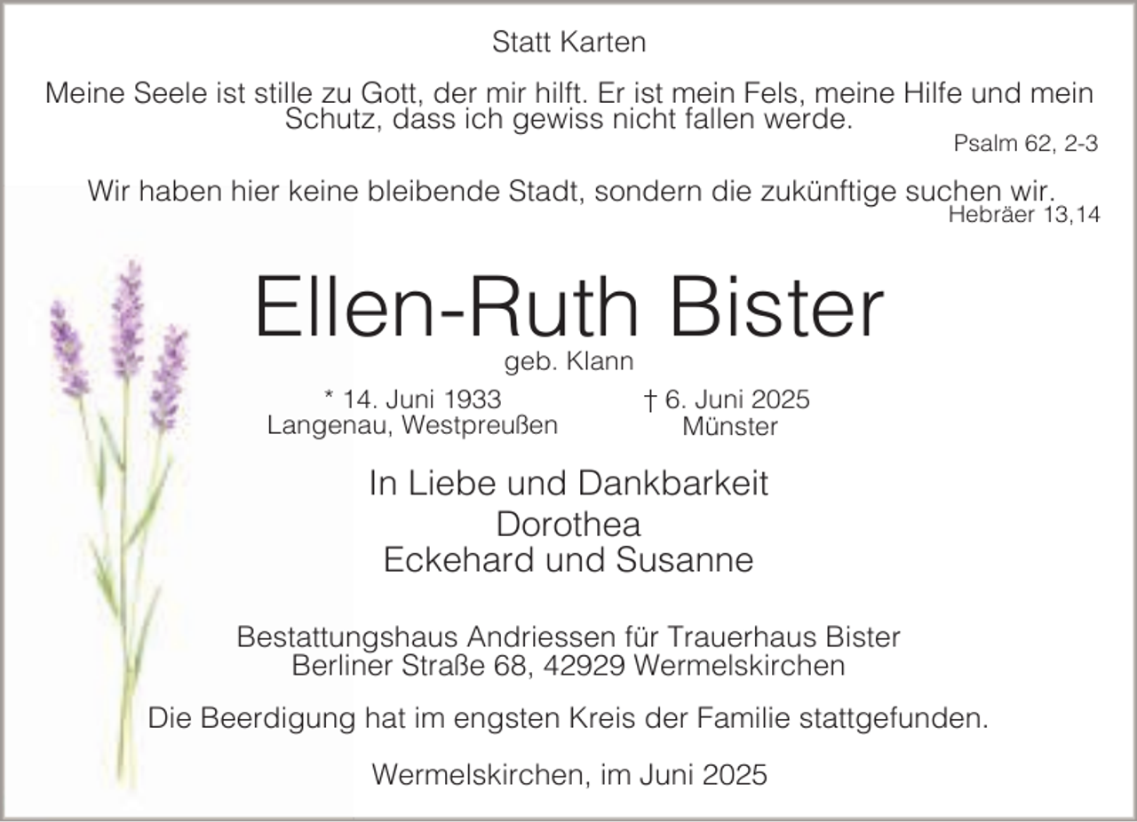 <p>Statt Karten<br />Meine Seele ist stille zu Gott, der mir hilft. Er ist mein Fels, meine Hilfe und mein<br />Schutz, dass ich gewiss nicht fallen werde.</p><p>Psalm 62, 2-3</p><p>Wir haben hier keine bleibende Stadt, sondern die zukünftige suchen wir.</p><p>Hebräer 13,14</p><p>Ellen-Ruth Bister<br />geb. Klann</p><p>* 14. Juni 1933<br />Langenau, Westpreußen</p><p>† 6. Juni 2025<br />Münster</p><p>In Liebe und Dankbarkeit<br />Dorothea<br />Eckehard und Susanne<br />Bestattungshaus Andriessen für Trauerhaus Bister<br />Berliner Straße 68, 42929 Wermelskirchen<br />Die Beerdigung hat im engsten Kreis der Familie stattgefunden.<br />Wermelskirchen, im Juni 2025</p>