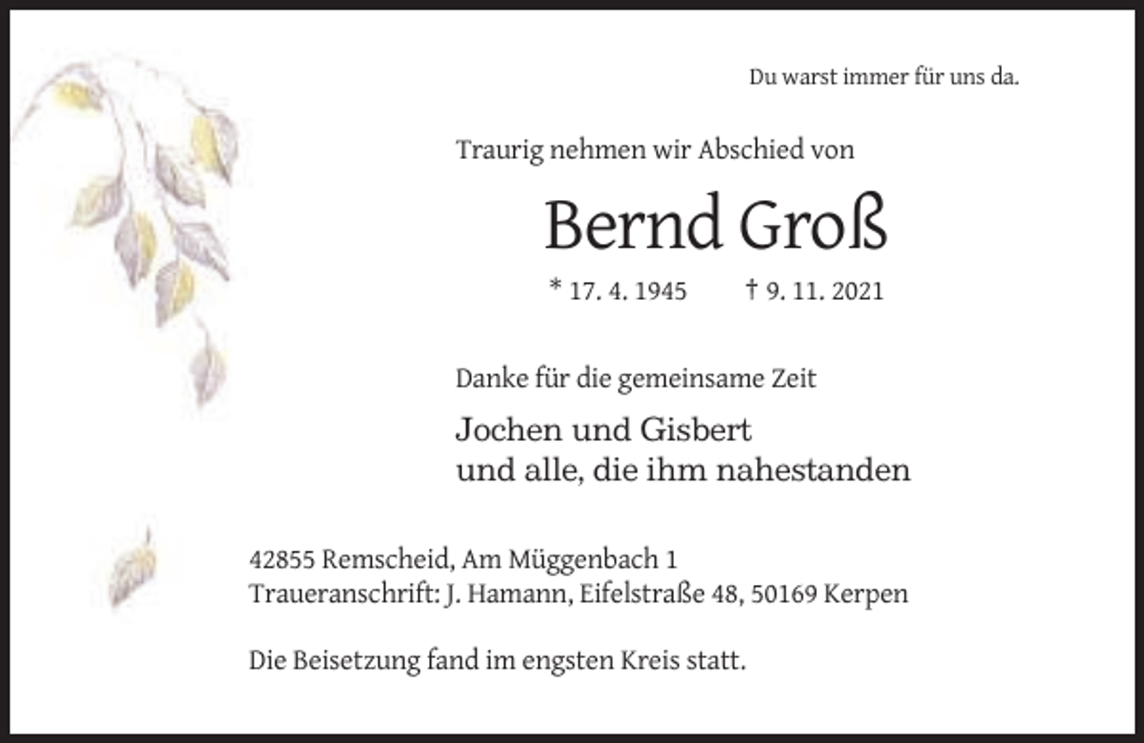 <p>Du warst immer für uns da.</p><p>Traurig nehmen wir Abschied von</p><p>Bernd Groß<br />* 17. 4. 1945</p><p>† 9. 11. 2021</p><p>Danke für die gemeinsame Zeit</p><p>Jochen und Gisbert<br />und alle, die ihm nahestanden<br />42855 Remscheid, Am Müggenbach 1<br />Traueranschrift: J. Hamann, Eifelstraße 48, 50169 Kerpen<br />Die Beisetzung fand im engsten Kreis statt.</p>