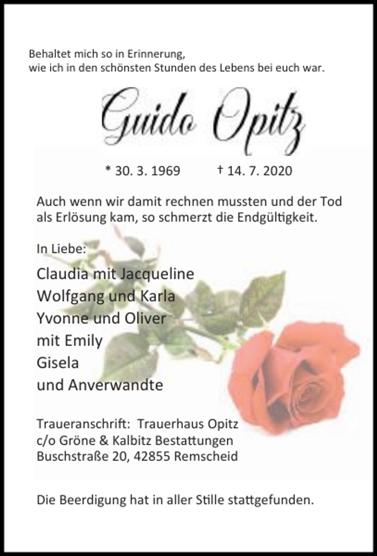 <p>Behaltet mich so in Erinnerung,<br />wie ich in den schönsten Stunden des Lebens bei euch war.</p><p>Guido Opitz<br />* 30. 3. 1969</p><p>† 14. 7. 2020</p><p>Auch wenn wir damit rechnen mussten und der Tod<br />als Erlösung kam, so schmerzt die Endgül gkeit.<br />In Liebe:</p><p>Claudia mit Jacqueline<br />Wolfgang und Karla<br />Yvonne und Oliver<br />mit Emily<br />Gisela<br />und Anverwandte<br />Traueranschri : Trauerhaus Opitz<br />c/o Gröne &amp; Kalbitz Besta ungen<br />Buschstraße 20, 42855 Remscheid<br />Die Beerdigung hat in aller S lle sta gefunden.</p>