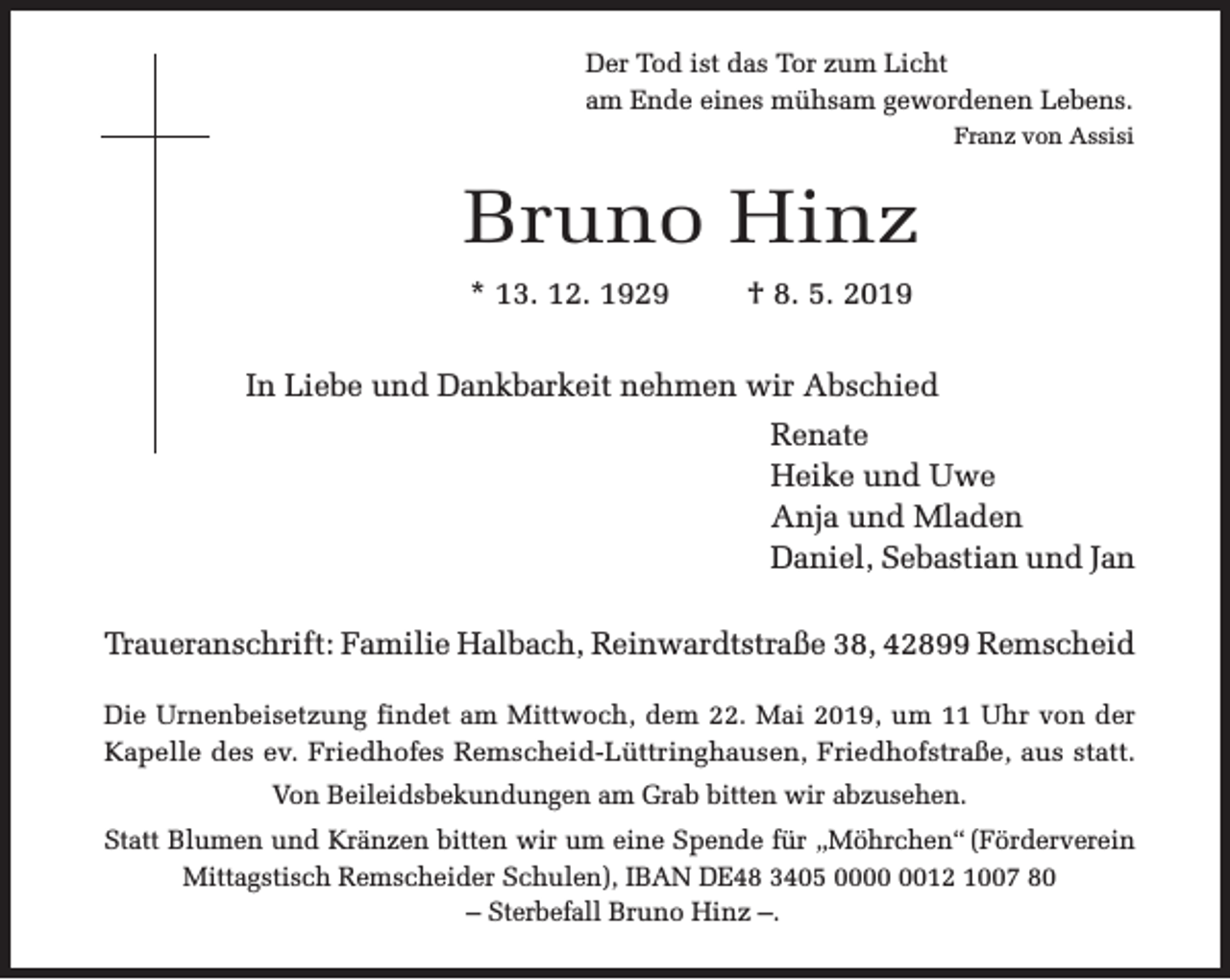 <p>Der Tod ist das Tor zum Licht<br />am Ende eines mühsam gewordenen Lebens.<br />Franz von Assisi</p><p>Bruno Hinz<br />* 13. 12. 1929</p><p>† 8. 5. 2019</p><p>In Liebe und Dankbarkeit nehmen wir Abschied<br />Renate<br />Heike und Uwe<br />Anja und Mladen<br />Daniel, Sebastian und Jan<br />Traueranschrift: Familie Halbach, Reinwardtstraße 38, 42899 Remscheid<br />Die Urnenbeisetzung findet am Mittwoch, dem 22. Mai 2019, um 11 Uhr von der<br />Kapelle des ev. Friedhofes Remscheid-Lüttringhausen, Friedhofstraße, aus statt.<br />Von Beileidsbekundungen am Grab bitten wir abzusehen.<br />Statt Blumen und Kränzen bitten wir um eine Spende für „Möhrchen“ (Förderverein<br />Mittagstisch Remscheider Schulen), IBAN DE48 3405 0012 1007 80<br />– Sterbefall Bruno Hinz –.</p>