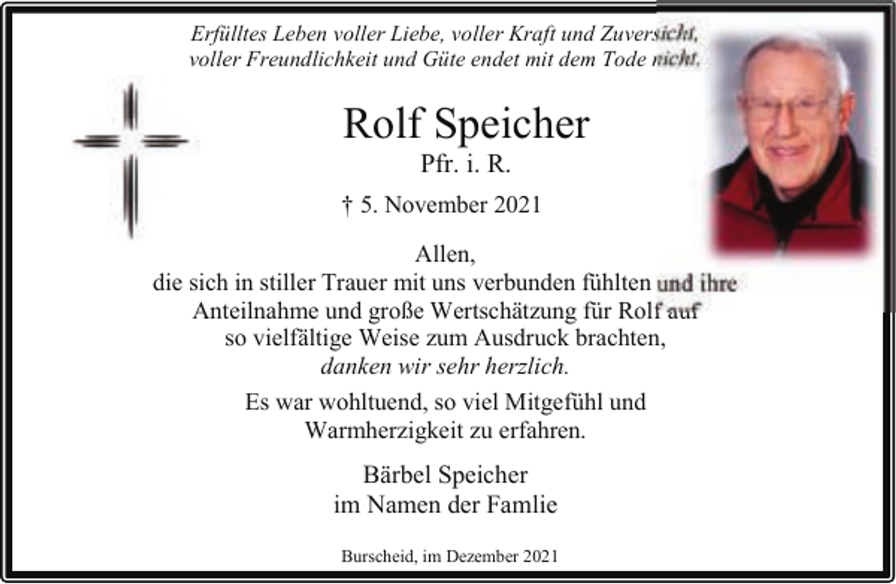 <p>Erfülltes Leben voller Liebe, voller Kraft und Zuversicht,<br />voller Freundlichkeit und Güte endet mit dem Tode nicht.</p><p>Rolf Speicher<br />Pfr. i. R.</p><p>† 5. November 2021<br />Allen,<br />die sich in stiller Trauer mit uns verbunden fühlten und ihre<br />Anteilnahme und große Wertschätzung für Rolf auf<br />so vielfältige Weise zum Ausdruck brachten,<br />danken wir sehr herzlich.<br />Es war wohltuend, so viel Mitgefühl und<br />Warmherzigkeit zu erfahren.</p><p>Bärbel Speicher<br />im Namen der Famlie<br />Burscheid, im Dezember 2021</p>