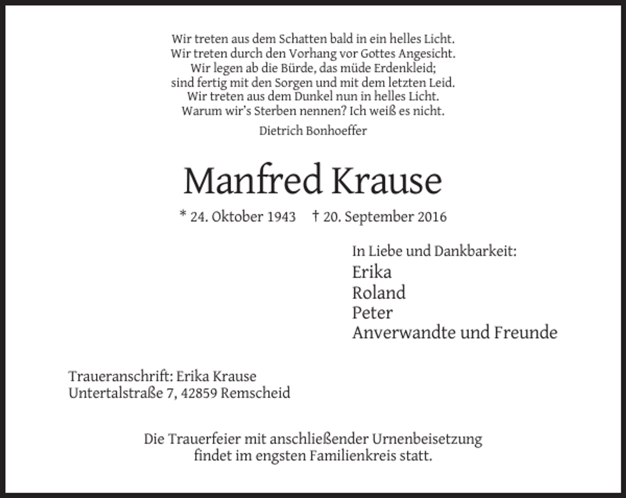 <p>Wir treten aus dem Schatten bald in ein helles Licht.<br />Wir treten durch den Vorhang vor Gottes Angesicht.<br />Wir legen ab die Bürde, das müde Erdenkleid;<br />sind fertig mit den Sorgen und mit dem letzten Leid.<br />Wir treten aus dem Dunkel nun in helles Licht.<br />Warum wir’s Sterben nennen? Ich weiß es nicht.<br />Dietrich Bonhoeffer</p><p>Manfred Krause<br />* 24. Oktober 1943 † 20. September 2016<br />In Liebe und Dankbarkeit:</p><p>Erika<br />Roland<br />Peter<br />Anverwandte und Freunde<br />Traueranschrift: Erika Krause<br />Untertalstraße 7, 42859 Remscheid<br />Die Trauerfeier mit anschließender Urnenbeisetzung<br />findet im engsten Familienkreis statt.</p>