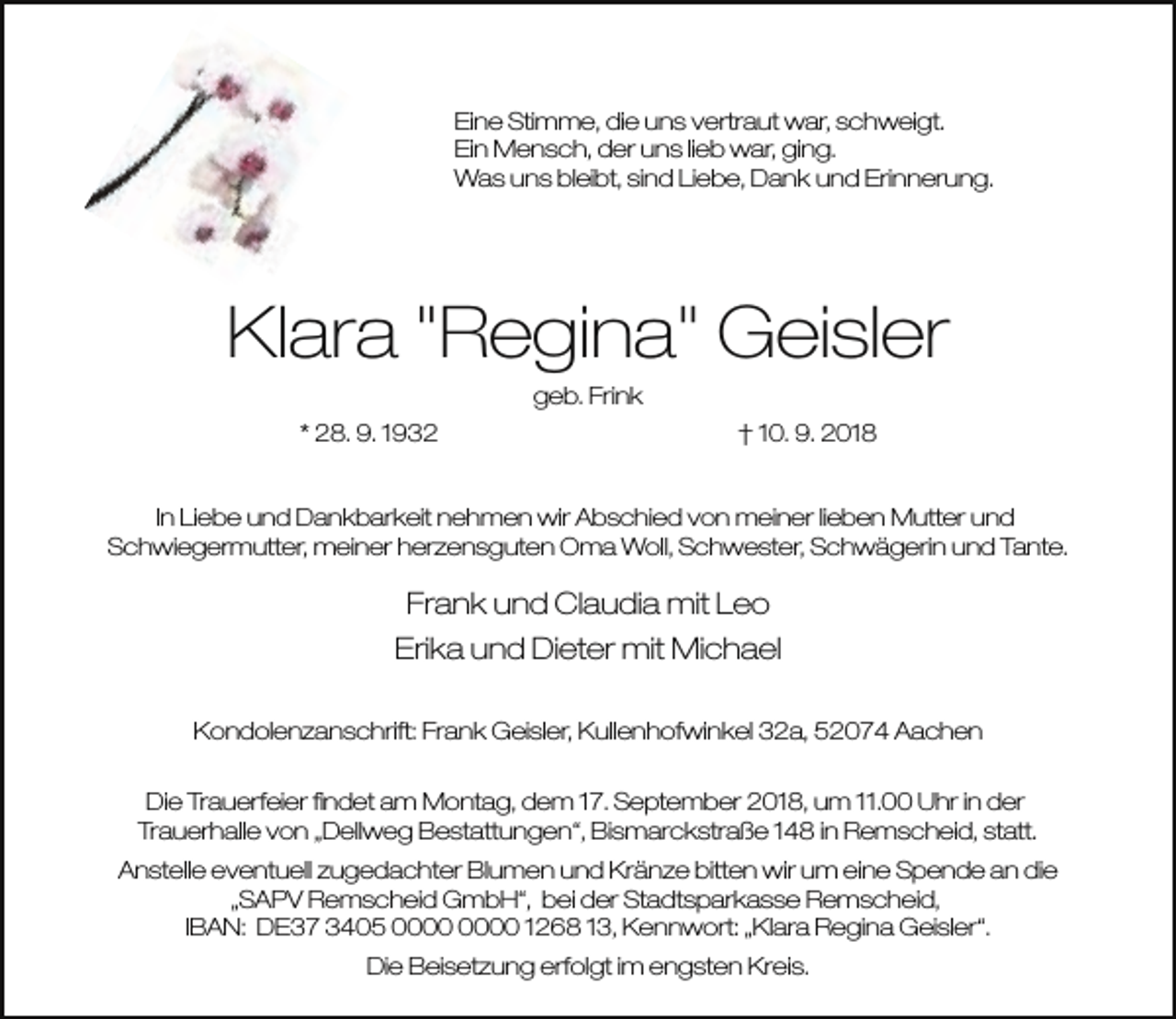 <p>Eine Stimme, die uns vertraut war, schweigt.<br />Ein Mensch, der uns lieb war, ging.<br />Was uns bleibt, sind Liebe, Dank und Erinnerung.</p><p>Klara "Regina" Geisler<br />geb. Frink<br />* 28. 9. 1932</p><p>† 10. 9. 2018</p><p>In Liebe und Dankbarkeit nehmen wir Abschied von meiner lieben Mutter und<br />Schwiegermutter, meiner herzensguten Oma Woll, Schwester, Schwägerin und Tante.</p><p>Frank und Claudia mit Leo<br />Erika und Dieter mit Michael<br />Kondolenzanschrift: Frank Geisler, Kullenhofwinkel 32a, 52074 Aachen<br />Die Trauerfeier ﬁndet am Montag, dem 17. September 2018, um 11.00 Uhr in der<br />Trauerhalle von „Dellweg Bestattungen“, Bismarckstraße 148 in Remscheid, statt.<br />Anstelle eventuell zugedachter Blumen und Kränze bitten wir um eine Spende an die<br />„SAPV Remscheid GmbH“, bei der Stadtsparkasse Remscheid,<br />IBAN: DE37 3405 1268 13, Kennwort: „Klara Regina Geisler“.<br />Die Beisetzung erfolgt im engsten Kreis.</p>