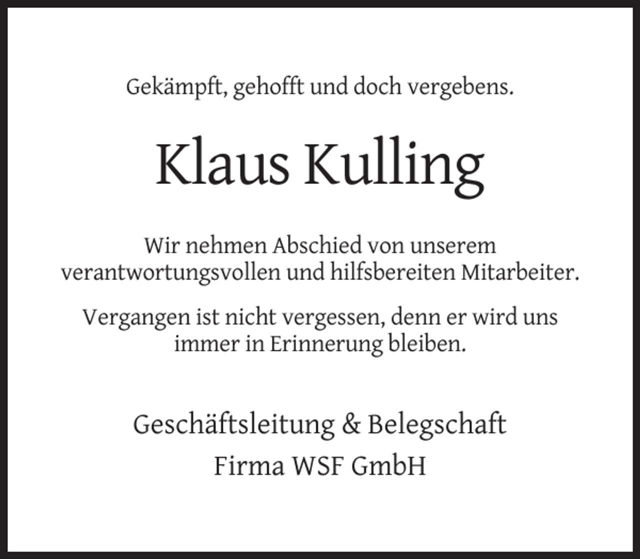<p>Gekämpft, gehofft und doch vergebens.</p><p>Klaus Kulling<br />Wir nehmen Abschied von unserem<br />verantwortungsvollen und hilfsbereiten Mitarbeiter.<br />Vergangen ist nicht vergessen, denn er wird uns<br />immer in Erinnerung bleiben.</p><p>Geschäftsleitung &amp; Belegschaft<br />Firma WSF GmbH</p>