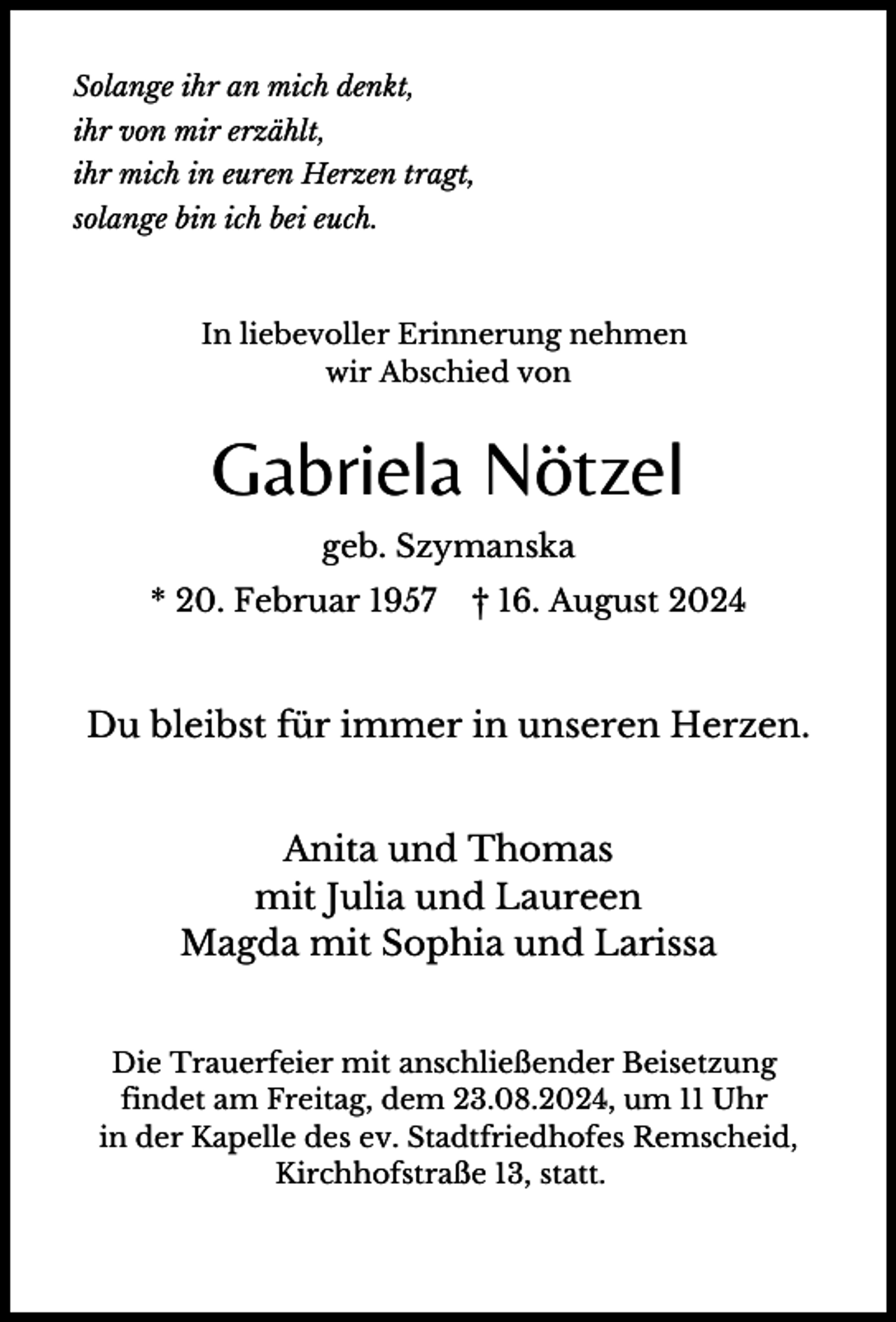 <p>Solange ihr an mich denkt,<br />ihr von mir erzählt,<br />ihr mich in euren Herzen tragt,<br />solange bin ich bei euch.</p><p>In liebevoller Erinnerung nehmen<br />wir Abschied von</p><p>Gabriela Nötzel<br />geb. Szymanska<br />* 20. Februar 1957</p><p>† 16. August 2024</p><p>Du bleibst für immer in unseren Herzen.<br />Anita und Thomas<br />mit Julia und Laureen<br />Magda mit Sophia und Larissa<br />Die Trauerfeier mit anschließender Beisetzung<br />findet am Freitag, dem 23.08.2024, um 11 Uhr<br />in der Kapelle des ev. Stadtfriedhofes Remscheid,<br />Kirchhofstraße 13, statt.</p>