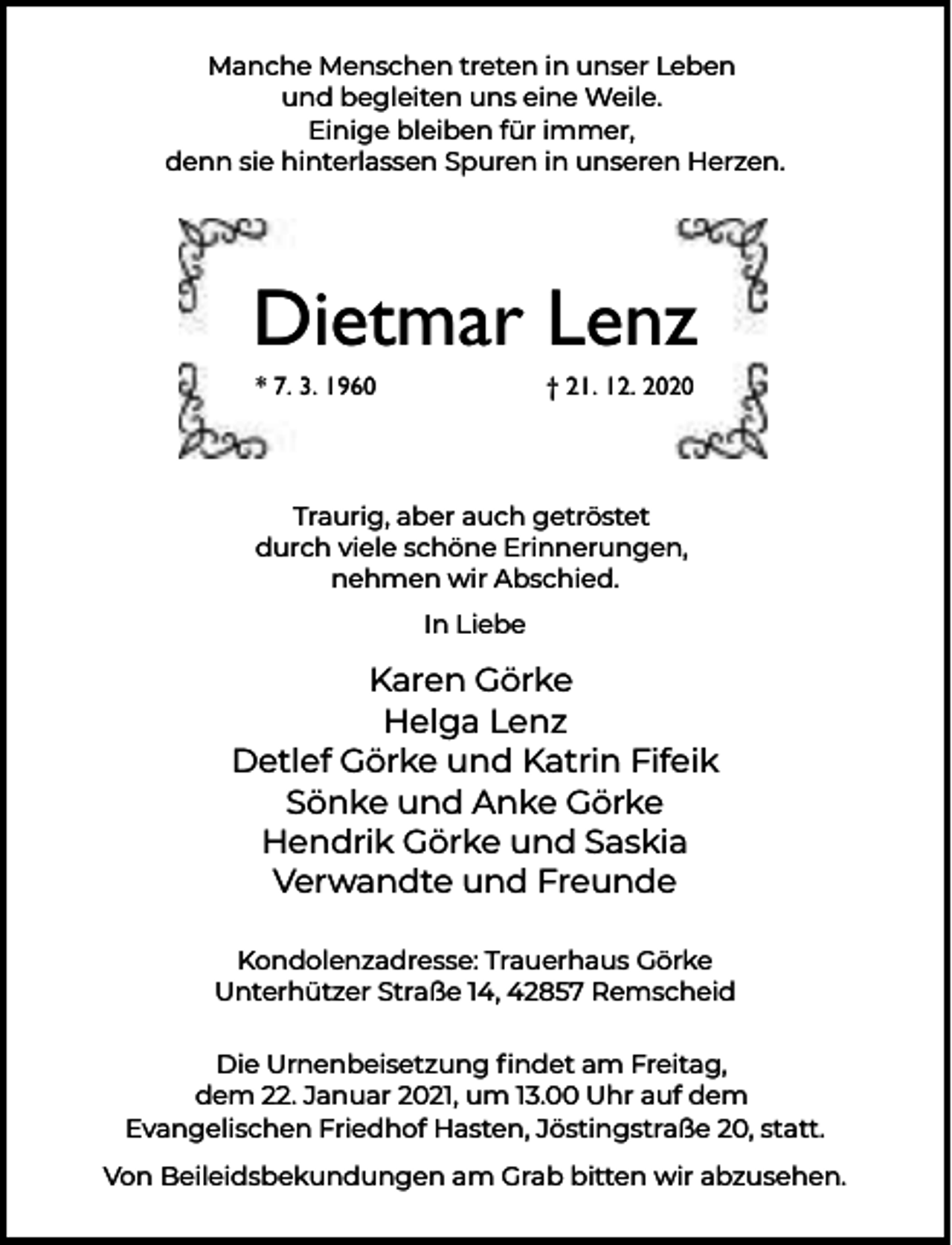 <p>Manche Menschen treten in unser Leben<br />und begleiten uns eine Weile.<br />Einige bleiben für immer,<br />denn sie hinterlassen Spuren in unseren Herzen.</p><p>Dietmar Lenz<br />* 7. 3. 1960</p><p>† 21. 12. 2020</p><p>Traurig, aber auch getröstet<br />durch viele schöne Erinnerungen,<br />nehmen wir Abschied.<br />In Liebe</p><p>Karen Görke<br />Helga Lenz<br />Detlef Görke und Katrin Fifeik<br />Sönke und Anke Görke<br />Hendrik Görke und Saskia<br />Verwandte und Freunde<br />Kondolenzadresse: Trauerhaus Görke<br />Unterhützer Straße 14, 42857 Remscheid<br />Die Urnenbeisetzung ﬁndet am Freitag,<br />dem 22. Januar 2021, um 13.00 Uhr auf dem<br />Evangelischen Friedhof Hasten, Jöstingstraße 20, statt.<br />Von Beileidsbekundungen am Grab bitten wir abzusehen.</p>