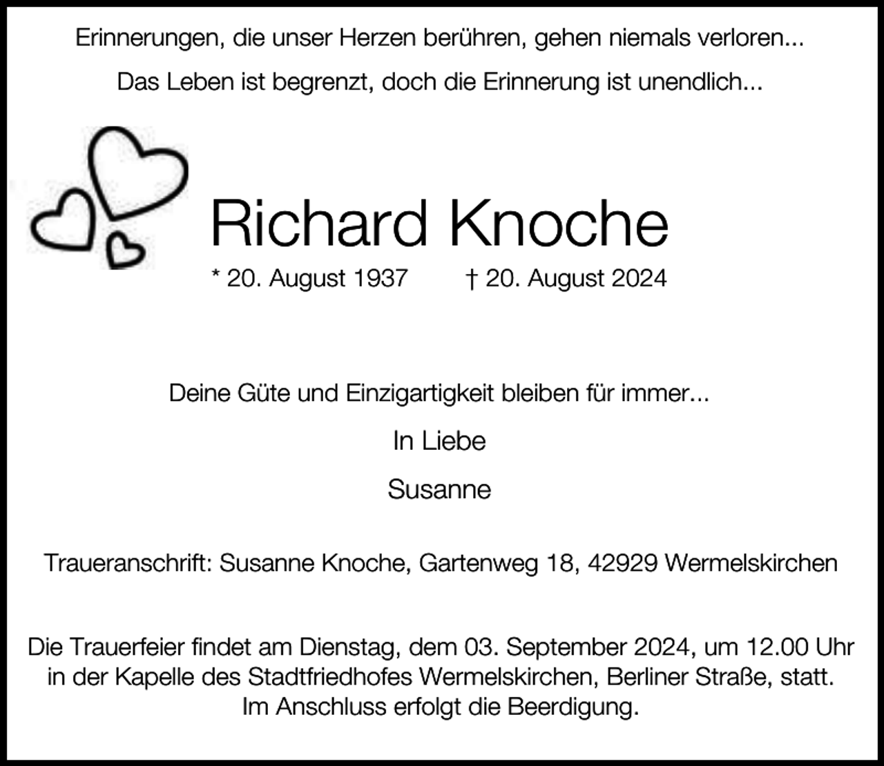 <p>Erinnerungen, die unser Herzen berühren, gehen niemals verloren...<br />Das Leben ist begrenzt, doch die Erinnerung ist unendlich...</p><p>Richard Knoche<br />* 20. August 1937</p><p>† 20. August 2024</p><p>Deine Güte und Einzigartigkeit bleiben für immer...</p><p>In Liebe<br />Susanne<br />Traueranschrift: Susanne Knoche, Gartenweg 18, 42929 Wermelskirchen<br />Die Trauerfeier findet am Dienstag, dem 03. September 2024, um 12.00 Uhr<br />in der Kapelle des Stadtfriedhofes Wermelskirchen, Berliner Straße, statt.<br />Im Anschluss erfolgt die Beerdigung.</p>