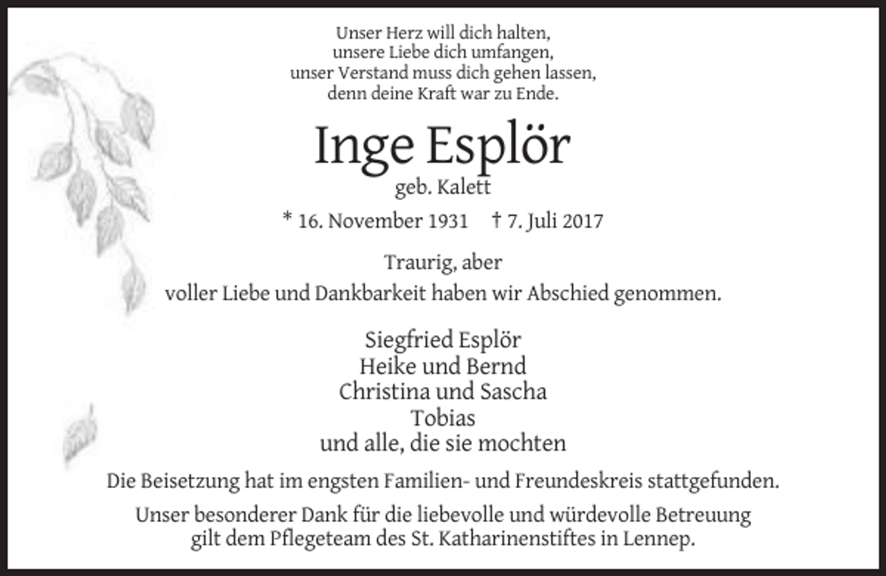 <p>Unser Herz will dich halten,<br />unsere Liebe dich umfangen,<br />unser Verstand muss dich gehen lassen,<br />denn deine Kraft war zu Ende.</p><p>Inge Esplör<br />geb. Kalett<br />* 16. November 1931 † 7. Juli 2017<br />Traurig, aber<br />voller Liebe und Dankbarkeit haben wir Abschied genommen.</p><p>Siegfried Esplör<br />Heike und Bernd<br />Christina und Sascha<br />Tobias<br />und alle, die sie mochten<br />Die Beisetzung hat im engsten Familien- und Freundeskreis stattgefunden.<br />Unser besonderer Dank für die liebevolle und würdevolle Betreuung<br />gilt dem Pflegeteam des St. Katharinenstiftes in Lennep.</p>