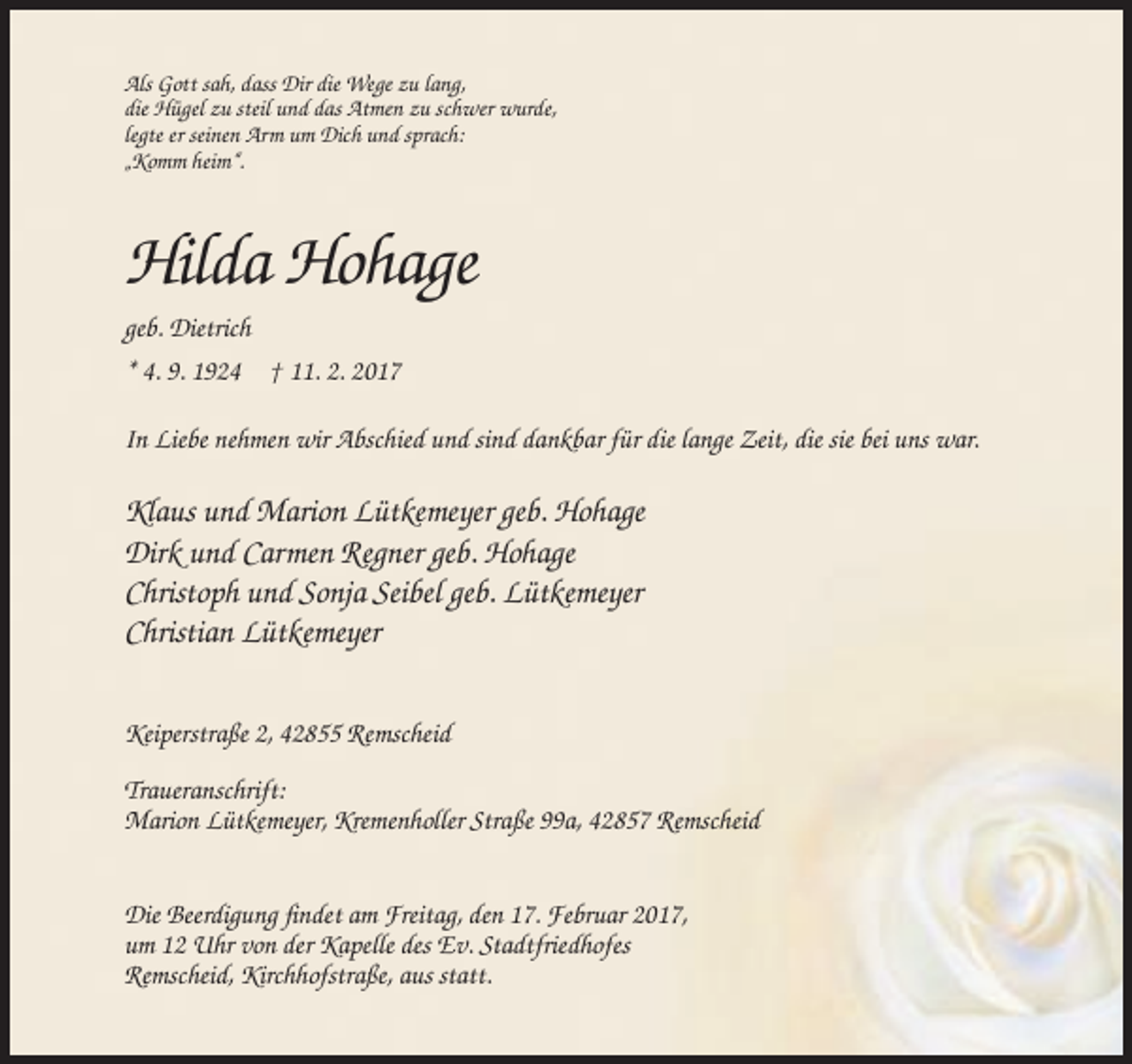 <p>Als Gott sah, dass Dir die Wege zu lang,<br />die Hügel zu steil und das Atmen zu schwer wurde,<br />legte er seinen Arm um Dich und sprach:<br />„Komm heim“.</p><p>Hilda Hohage<br />geb. Dietrich<br />* 4. 9. 1924 † 11. 2. 2017<br />In Liebe nehmen wir Abschied und sind dankbar für die lange Zeit, die sie bei uns war.</p><p>Klaus und Marion Lütkemeyer geb. Hohage<br />Dirk und Carmen Regner geb. Hohage<br />Christoph und Sonja Seibel geb. Lütkemeyer<br />Christian Lütkemeyer<br />Keiperstraße 2, 42855 Remscheid<br />Traueranschrift:<br />Marion Lütkemeyer, Kremenholler Straße 99a, 42857 Remscheid<br />Die Beerdigung findet am Freitag, den 17. Februar 2017,<br />um 12 Uhr von der Kapelle des Ev. Stadtfriedhofes<br />Remscheid, Kirchhofstraße, aus statt.</p>